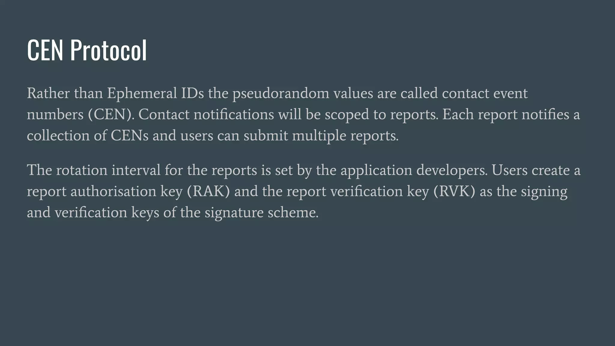 CEN Protocol
Rather than Ephemeral IDs the pseudorandom values are called contact event
numbers (CEN). Contact notiﬁcations will be scoped to reports. Each report notiﬁes a
collection of CENs and users can submit multiple reports.
The rotation interval for the reports is set by the application developers. Users create a
report authorisation key (RAK) and the report veriﬁcation key (RVK) as the signing
and veriﬁcation keys of the signature scheme.
 