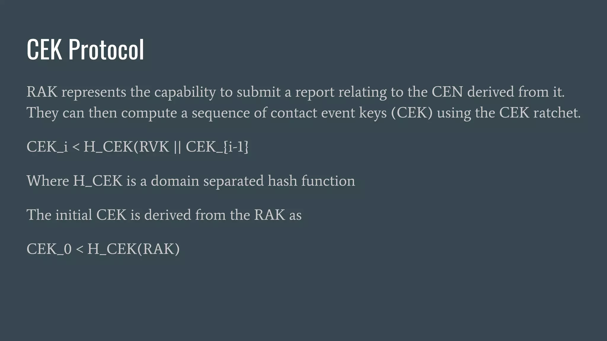 CEK Protocol
RAK represents the capability to submit a report relating to the CEN derived from it.
They can then compute a sequence of contact event keys (CEK) using the CEK ratchet.
CEK_i < H_CEK(RVK || CEK_{i-1}
Where H_CEK is a domain separated hash function
The initial CEK is derived from the RAK as
CEK_0 < H_CEK(RAK)
 