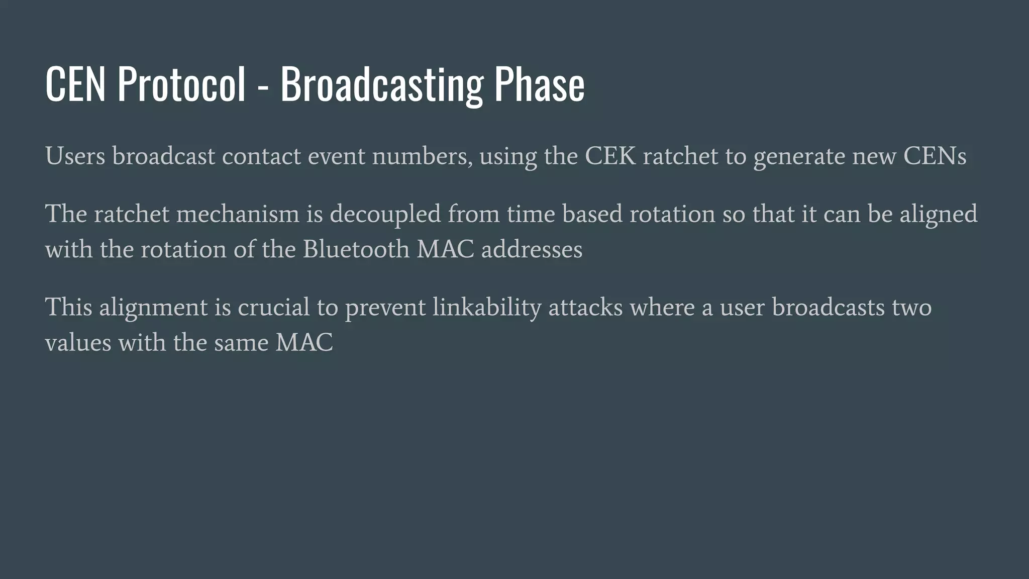 CEN Protocol - Broadcasting Phase
Users broadcast contact event numbers, using the CEK ratchet to generate new CENs
The ratchet mechanism is decoupled from time based rotation so that it can be aligned
with the rotation of the Bluetooth MAC addresses
This alignment is crucial to prevent linkability attacks where a user broadcasts two
values with the same MAC
 
