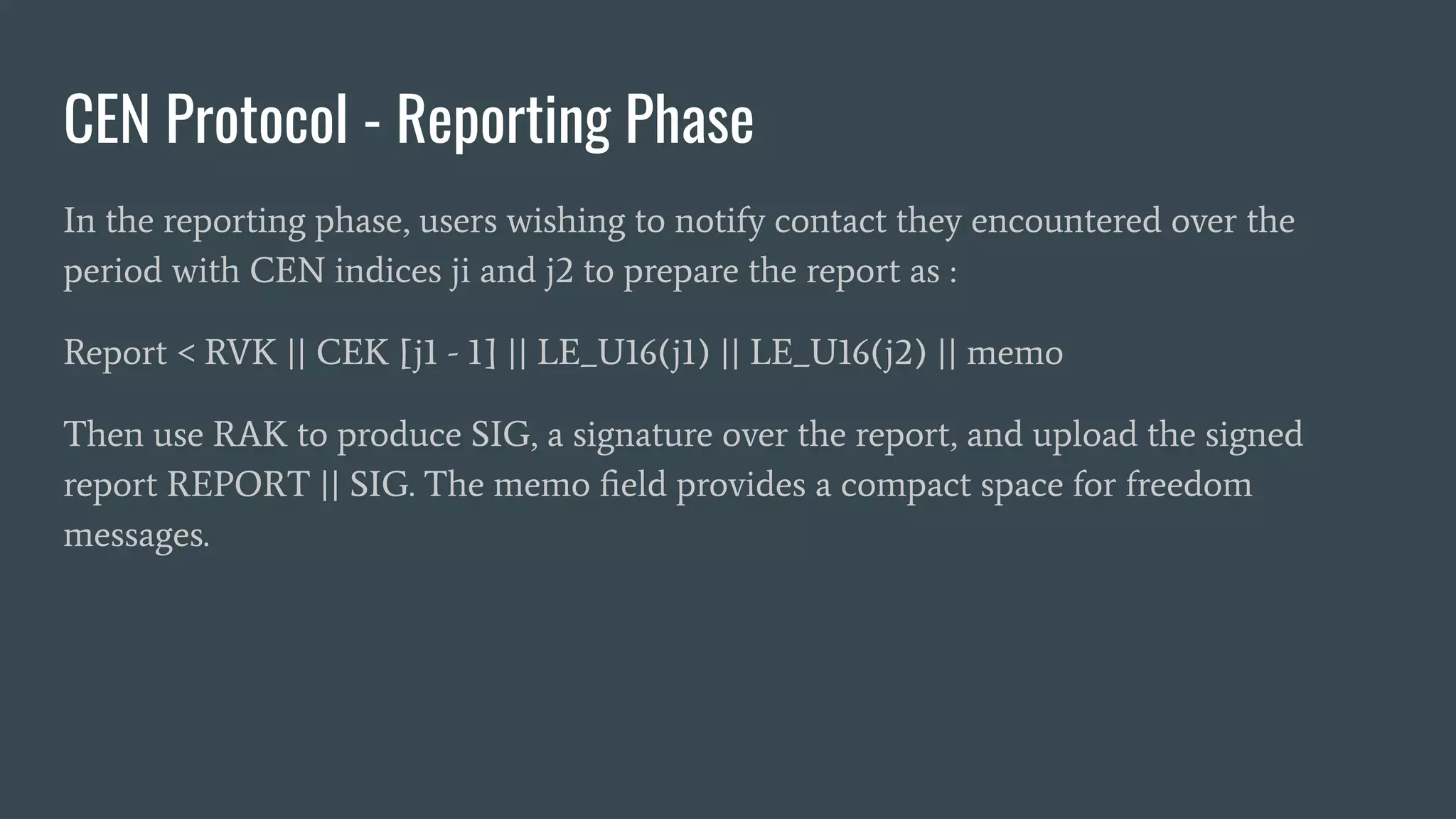 CEN Protocol - Reporting Phase
In the reporting phase, users wishing to notify contact they encountered over the
period with CEN indices ji and j2 to prepare the report as :
Report < RVK || CEK [j1 - 1] || LE_U16(j1) || LE_U16(j2) || memo
Then use RAK to produce SIG, a signature over the report, and upload the signed
report REPORT || SIG. The memo ﬁeld provides a compact space for freedom
messages.
 