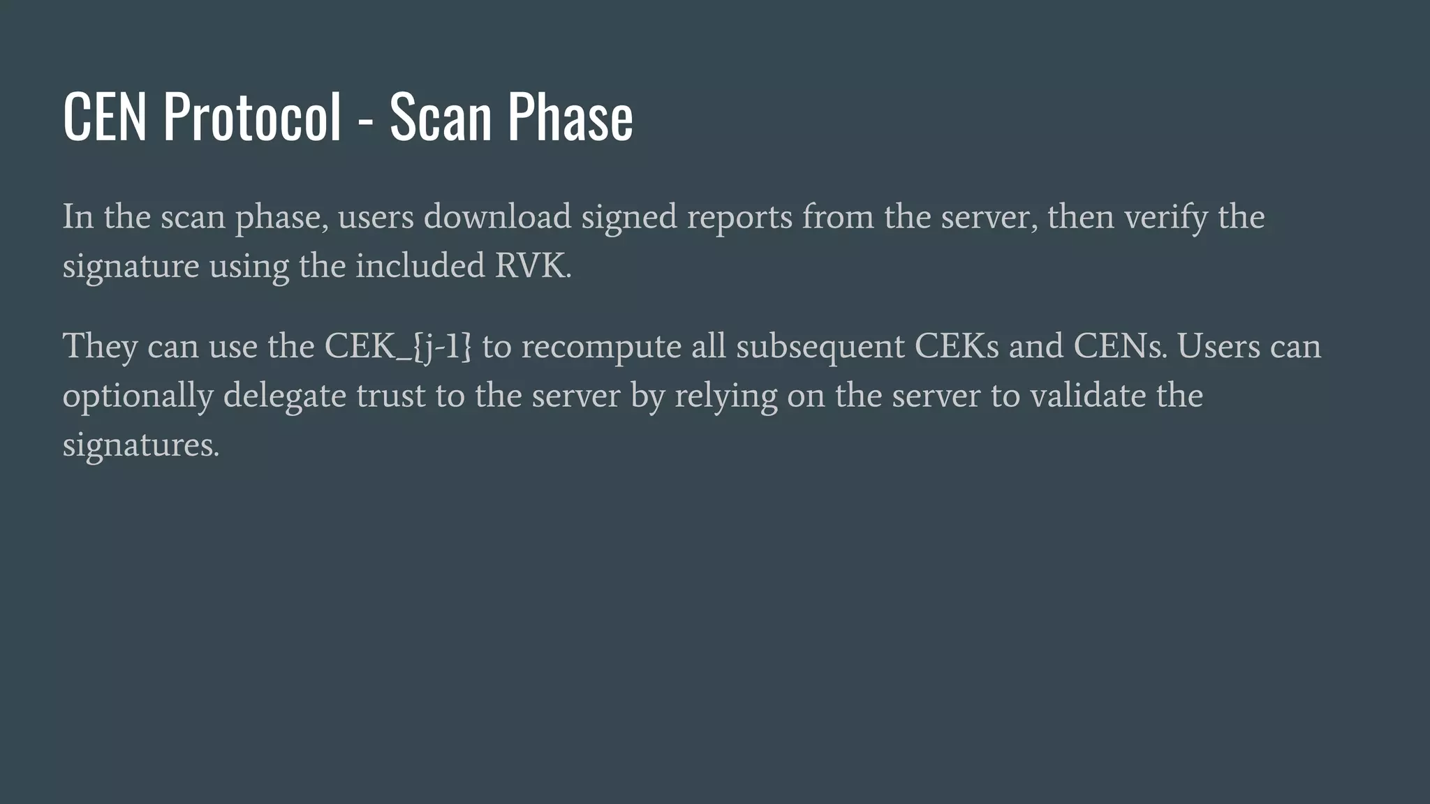 CEN Protocol - Scan Phase
In the scan phase, users download signed reports from the server, then verify the
signature using the included RVK.
They can use the CEK_{j-1} to recompute all subsequent CEKs and CENs. Users can
optionally delegate trust to the server by relying on the server to validate the
signatures.
 
