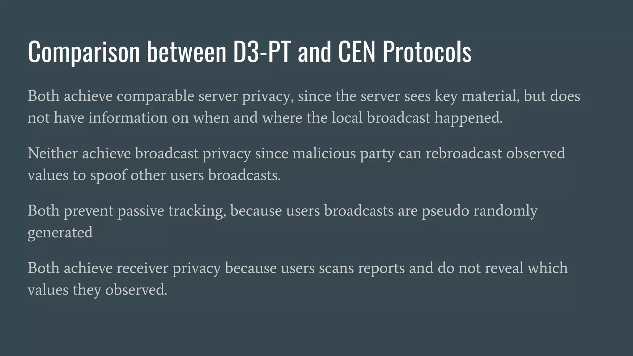 Comparison between D3-PT and CEN Protocols
Both achieve comparable server privacy, since the server sees key material, but does
not have information on when and where the local broadcast happened.
Neither achieve broadcast privacy since malicious party can rebroadcast observed
values to spoof other users broadcasts.
Both prevent passive tracking, because users broadcasts are pseudo randomly
generated
Both achieve receiver privacy because users scans reports and do not reveal which
values they observed.
 