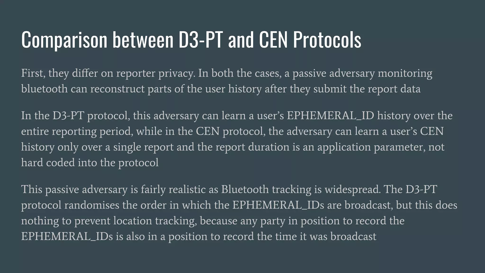 Comparison between D3-PT and CEN Protocols
First, they diﬀer on reporter privacy. In both the cases, a passive adversary monitoring
bluetooth can reconstruct parts of the user history after they submit the report data
In the D3-PT protocol, this adversary can learn a user’s EPHEMERAL_ID history over the
entire reporting period, while in the CEN protocol, the adversary can learn a user’s CEN
history only over a single report and the report duration is an application parameter, not
hard coded into the protocol
This passive adversary is fairly realistic as Bluetooth tracking is widespread. The D3-PT
protocol randomises the order in which the EPHEMERAL_IDs are broadcast, but this does
nothing to prevent location tracking, because any party in position to record the
EPHEMERAL_IDs is also in a position to record the time it was broadcast
 
