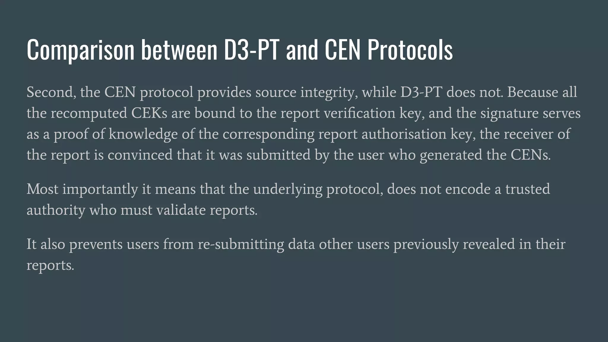 Comparison between D3-PT and CEN Protocols
Second, the CEN protocol provides source integrity, while D3-PT does not. Because all
the recomputed CEKs are bound to the report veriﬁcation key, and the signature serves
as a proof of knowledge of the corresponding report authorisation key, the receiver of
the report is convinced that it was submitted by the user who generated the CENs.
Most importantly it means that the underlying protocol, does not encode a trusted
authority who must validate reports.
It also prevents users from re-submitting data other users previously revealed in their
reports.
 