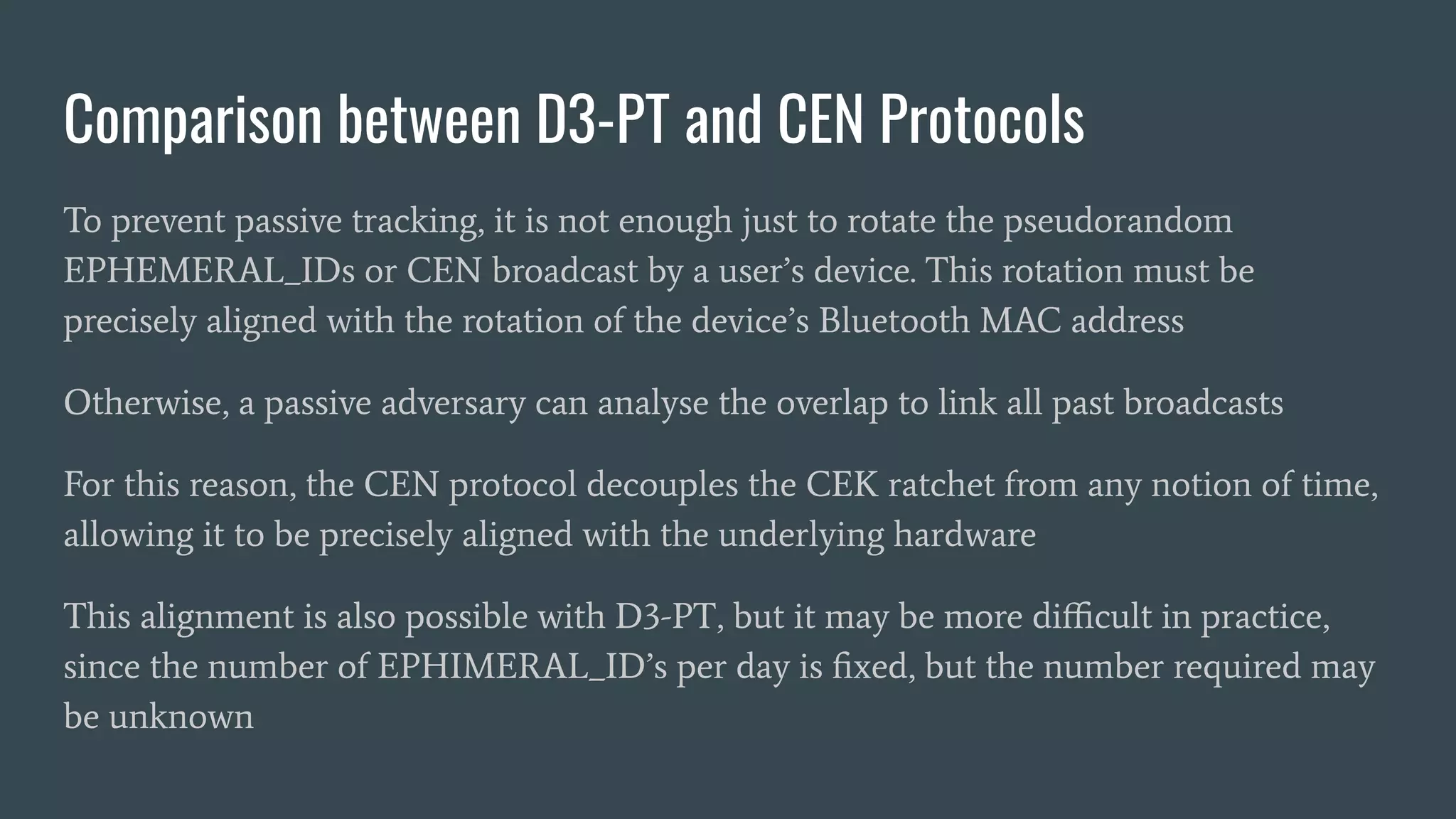 Comparison between D3-PT and CEN Protocols
To prevent passive tracking, it is not enough just to rotate the pseudorandom
EPHEMERAL_IDs or CEN broadcast by a user’s device. This rotation must be
precisely aligned with the rotation of the device’s Bluetooth MAC address
Otherwise, a passive adversary can analyse the overlap to link all past broadcasts
For this reason, the CEN protocol decouples the CEK ratchet from any notion of time,
allowing it to be precisely aligned with the underlying hardware
This alignment is also possible with D3-PT, but it may be more diﬃcult in practice,
since the number of EPHIMERAL_ID’s per day is ﬁxed, but the number required may
be unknown
 