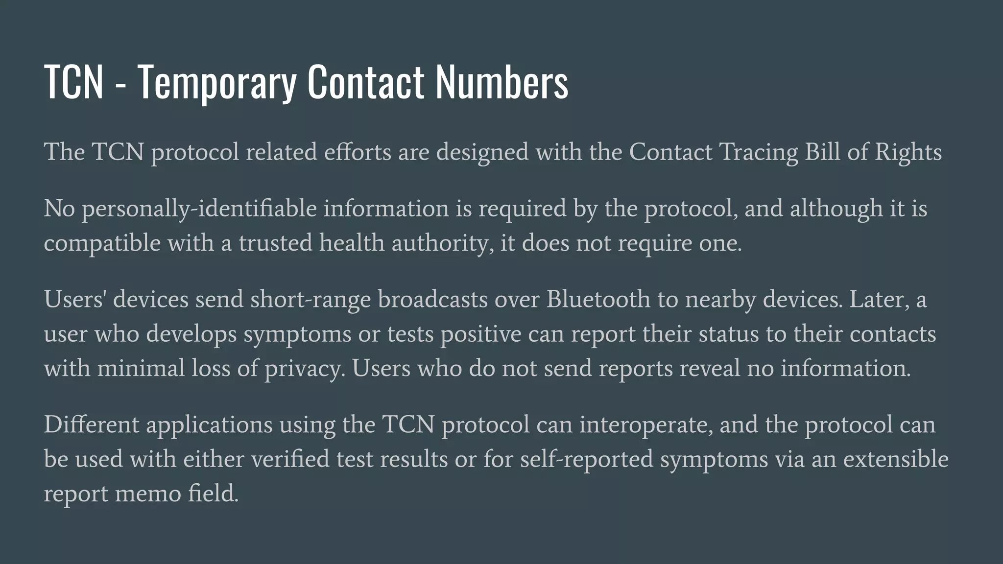 TCN - Temporary Contact Numbers
The TCN protocol related eﬀorts are designed with the Contact Tracing Bill of Rights
No personally-identiﬁable information is required by the protocol, and although it is
compatible with a trusted health authority, it does not require one.
Users' devices send short-range broadcasts over Bluetooth to nearby devices. Later, a
user who develops symptoms or tests positive can report their status to their contacts
with minimal loss of privacy. Users who do not send reports reveal no information.
Diﬀerent applications using the TCN protocol can interoperate, and the protocol can
be used with either veriﬁed test results or for self-reported symptoms via an extensible
report memo ﬁeld.
 