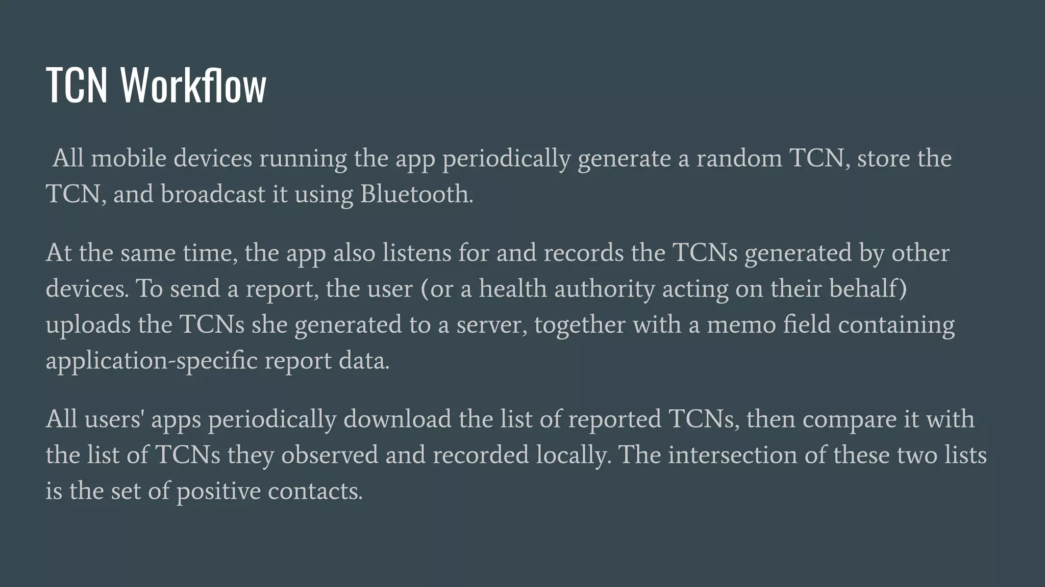 TCN Workﬂow
All mobile devices running the app periodically generate a random TCN, store the
TCN, and broadcast it using Bluetooth.
At the same time, the app also listens for and records the TCNs generated by other
devices. To send a report, the user (or a health authority acting on their behalf)
uploads the TCNs she generated to a server, together with a memo ﬁeld containing
application-speciﬁc report data.
All users' apps periodically download the list of reported TCNs, then compare it with
the list of TCNs they observed and recorded locally. The intersection of these two lists
is the set of positive contacts.
 