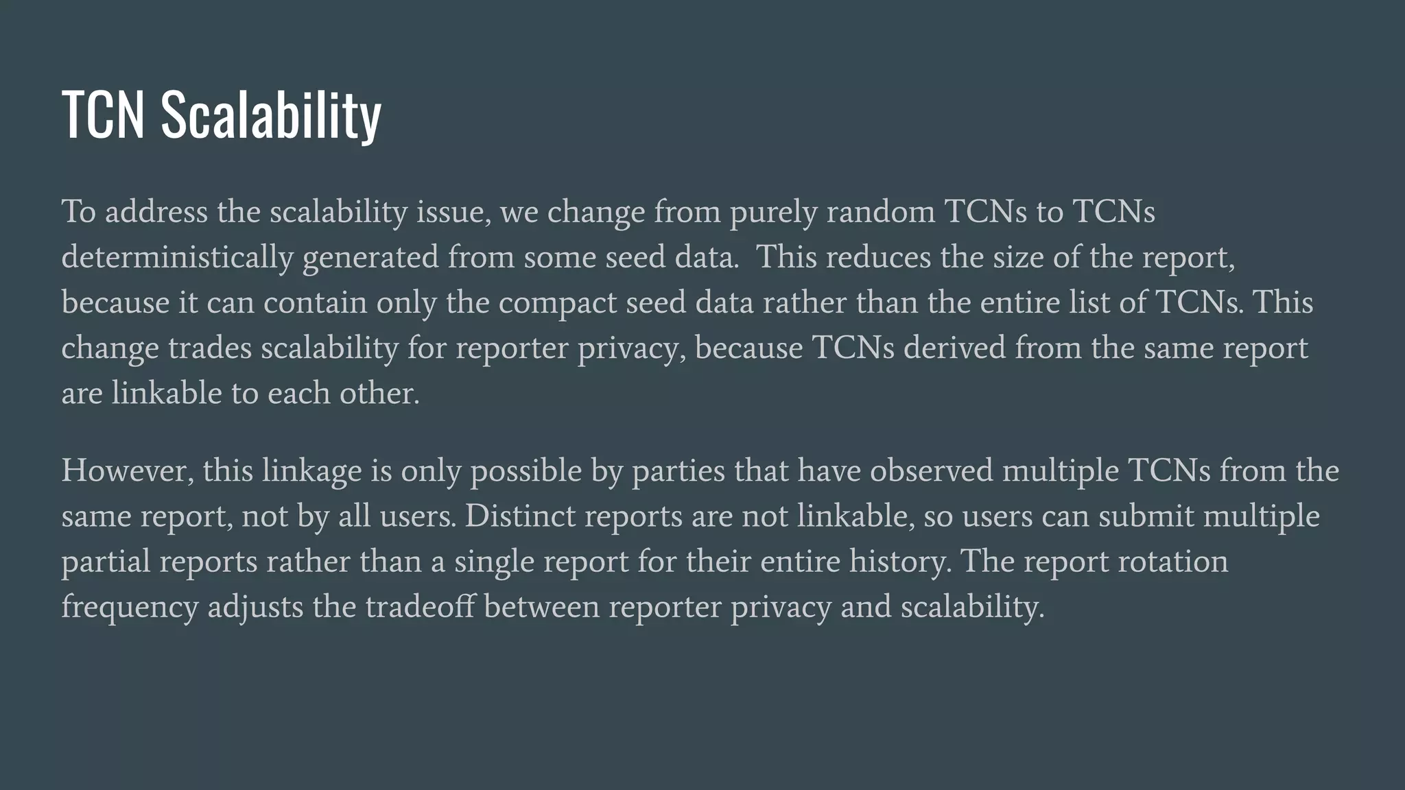 TCN Scalability
To address the scalability issue, we change from purely random TCNs to TCNs
deterministically generated from some seed data. This reduces the size of the report,
because it can contain only the compact seed data rather than the entire list of TCNs. This
change trades scalability for reporter privacy, because TCNs derived from the same report
are linkable to each other.
However, this linkage is only possible by parties that have observed multiple TCNs from the
same report, not by all users. Distinct reports are not linkable, so users can submit multiple
partial reports rather than a single report for their entire history. The report rotation
frequency adjusts the tradeoﬀ between reporter privacy and scalability.
 
