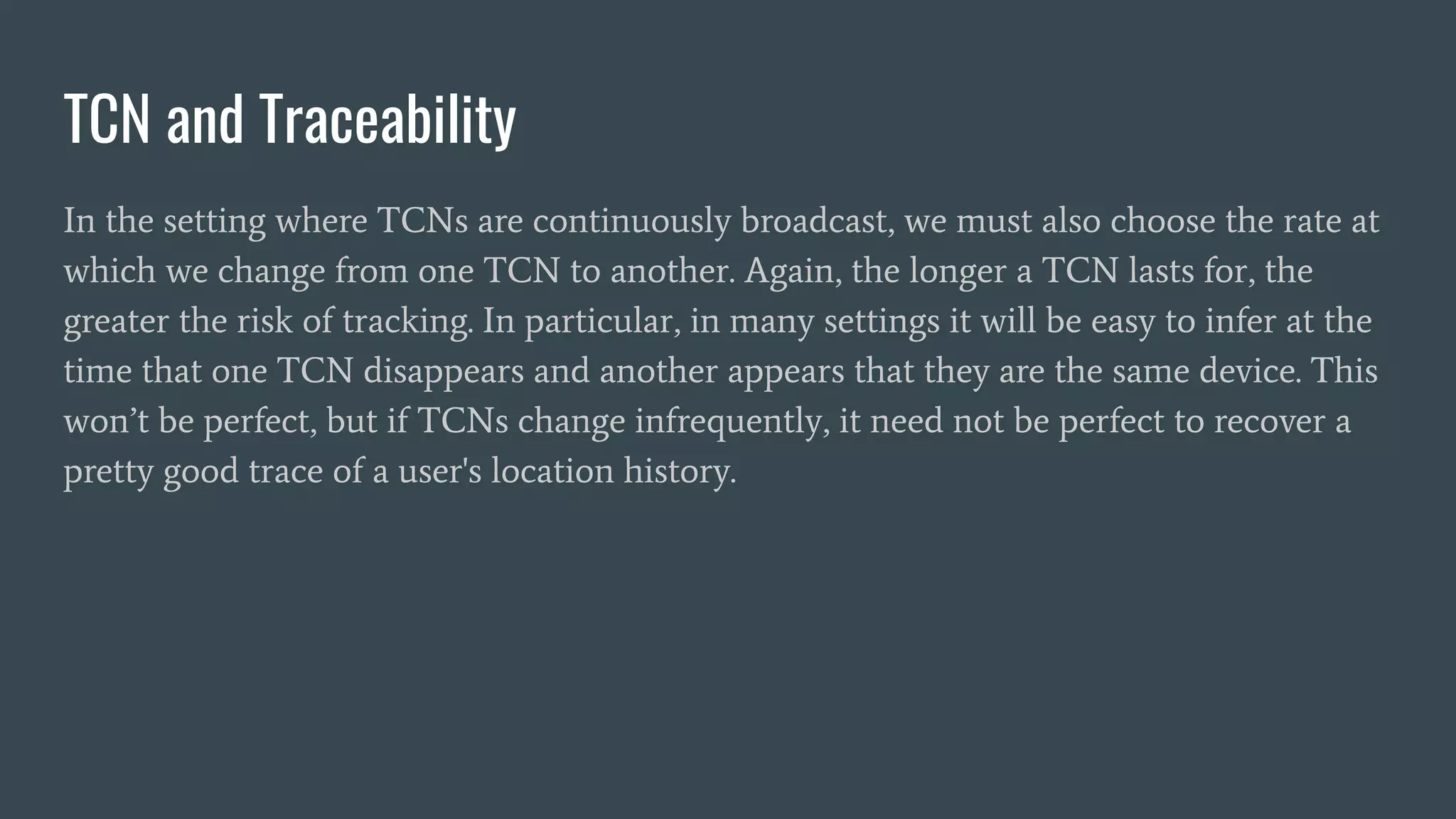TCN and Traceability
In the setting where TCNs are continuously broadcast, we must also choose the rate at
which we change from one TCN to another. Again, the longer a TCN lasts for, the
greater the risk of tracking. In particular, in many settings it will be easy to infer at the
time that one TCN disappears and another appears that they are the same device. This
won’t be perfect, but if TCNs change infrequently, it need not be perfect to recover a
pretty good trace of a user's location history.
 