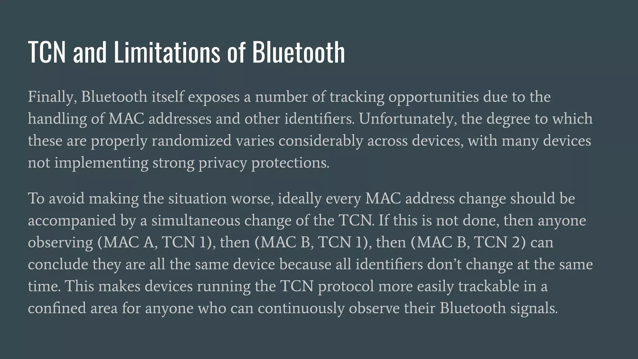 TCN and Limitations of Bluetooth
Finally, Bluetooth itself exposes a number of tracking opportunities due to the
handling of MAC addresses and other identiﬁers. Unfortunately, the degree to which
these are properly randomized varies considerably across devices, with many devices
not implementing strong privacy protections.
To avoid making the situation worse, ideally every MAC address change should be
accompanied by a simultaneous change of the TCN. If this is not done, then anyone
observing (MAC A, TCN 1), then (MAC B, TCN 1), then (MAC B, TCN 2) can
conclude they are all the same device because all identiﬁers don’t change at the same
time. This makes devices running the TCN protocol more easily trackable in a
conﬁned area for anyone who can continuously observe their Bluetooth signals.
 