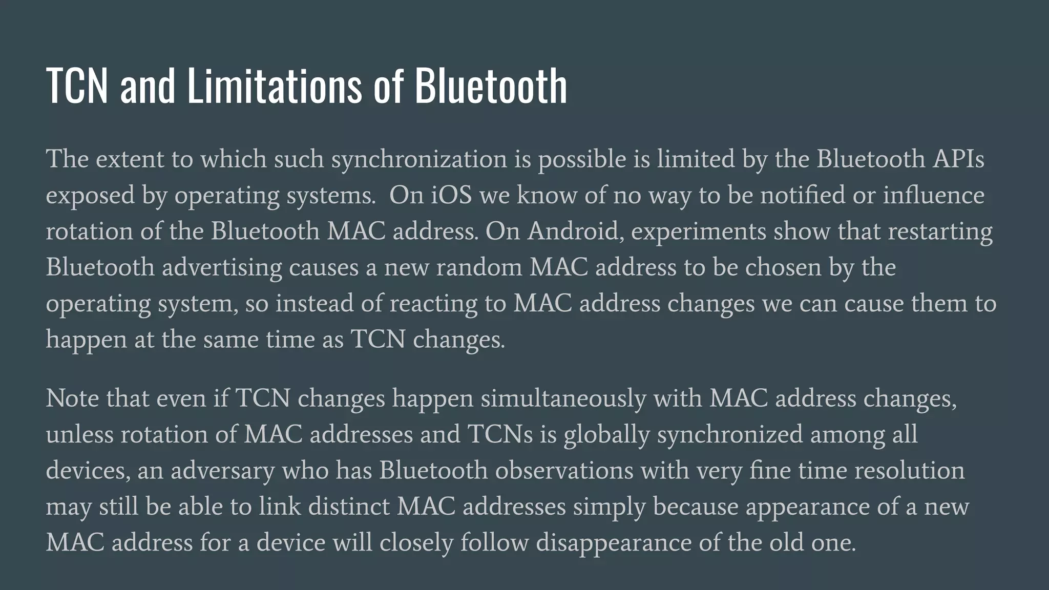 TCN and Limitations of Bluetooth
The extent to which such synchronization is possible is limited by the Bluetooth APIs
exposed by operating systems. On iOS we know of no way to be notiﬁed or inﬂuence
rotation of the Bluetooth MAC address. On Android, experiments show that restarting
Bluetooth advertising causes a new random MAC address to be chosen by the
operating system, so instead of reacting to MAC address changes we can cause them to
happen at the same time as TCN changes.
Note that even if TCN changes happen simultaneously with MAC address changes,
unless rotation of MAC addresses and TCNs is globally synchronized among all
devices, an adversary who has Bluetooth observations with very ﬁne time resolution
may still be able to link distinct MAC addresses simply because appearance of a new
MAC address for a device will closely follow disappearance of the old one.
 