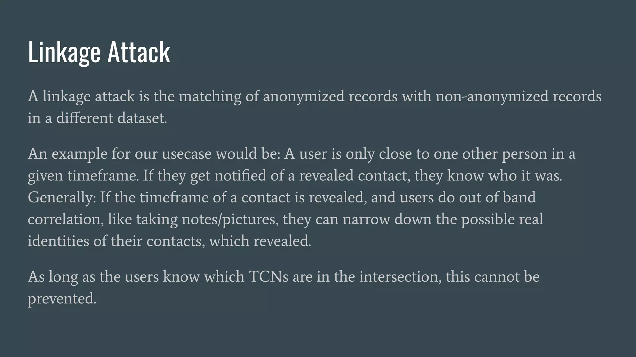 Linkage Attack
A linkage attack is the matching of anonymized records with non-anonymized records
in a diﬀerent dataset.
An example for our usecase would be: A user is only close to one other person in a
given timeframe. If they get notiﬁed of a revealed contact, they know who it was.
Generally: If the timeframe of a contact is revealed, and users do out of band
correlation, like taking notes/pictures, they can narrow down the possible real
identities of their contacts, which revealed.
As long as the users know which TCNs are in the intersection, this cannot be
prevented.
 