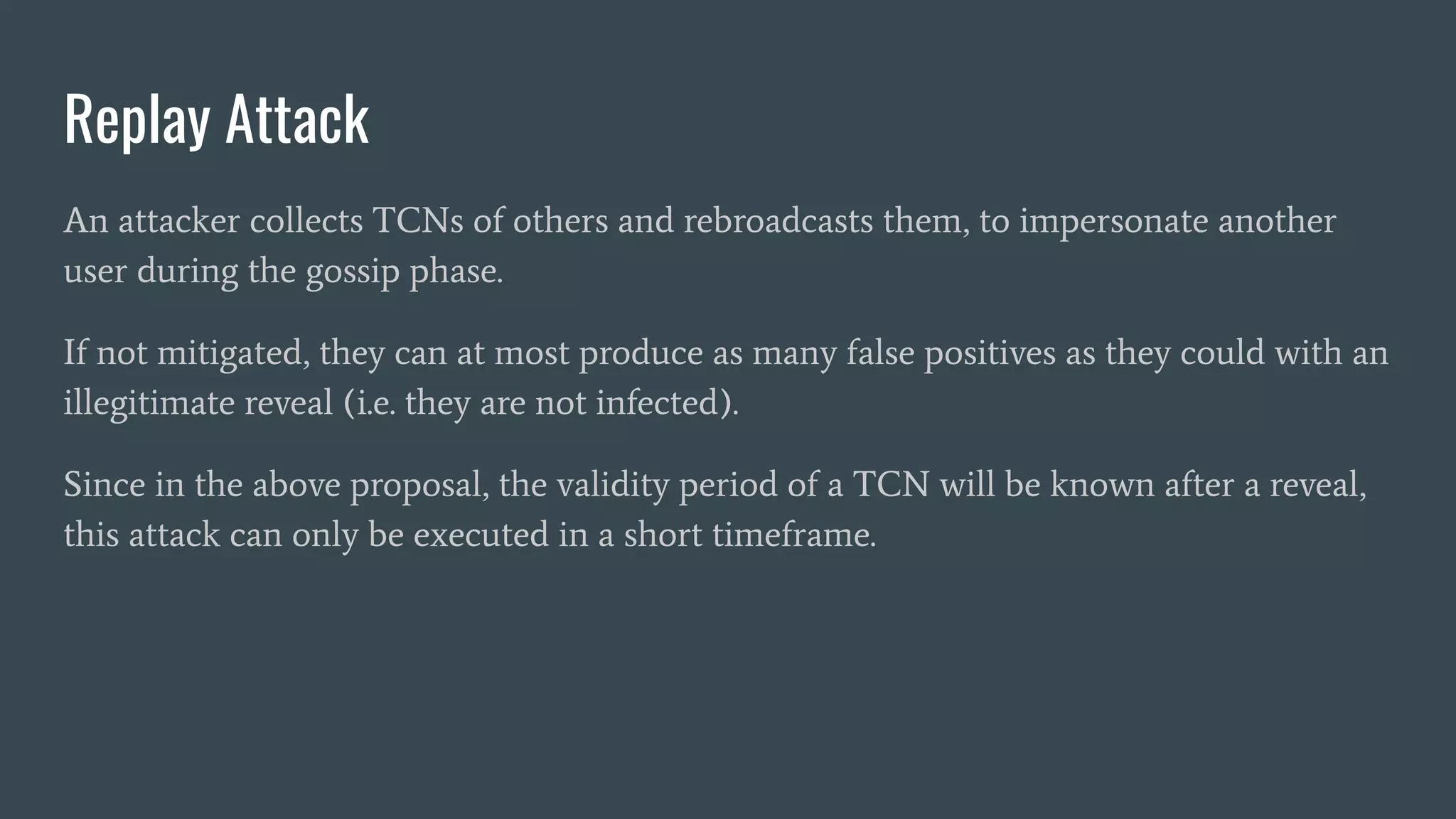 Replay Attack
An attacker collects TCNs of others and rebroadcasts them, to impersonate another
user during the gossip phase.
If not mitigated, they can at most produce as many false positives as they could with an
illegitimate reveal (i.e. they are not infected).
Since in the above proposal, the validity period of a TCN will be known after a reveal,
this attack can only be executed in a short timeframe.
 