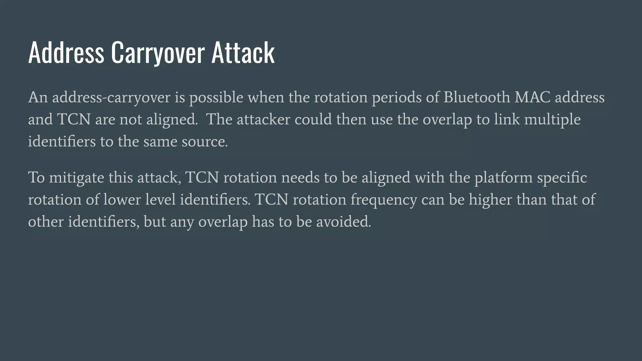 Address Carryover Attack
An address-carryover is possible when the rotation periods of Bluetooth MAC address
and TCN are not aligned. The attacker could then use the overlap to link multiple
identiﬁers to the same source.
To mitigate this attack, TCN rotation needs to be aligned with the platform speciﬁc
rotation of lower level identiﬁers. TCN rotation frequency can be higher than that of
other identiﬁers, but any overlap has to be avoided.
 