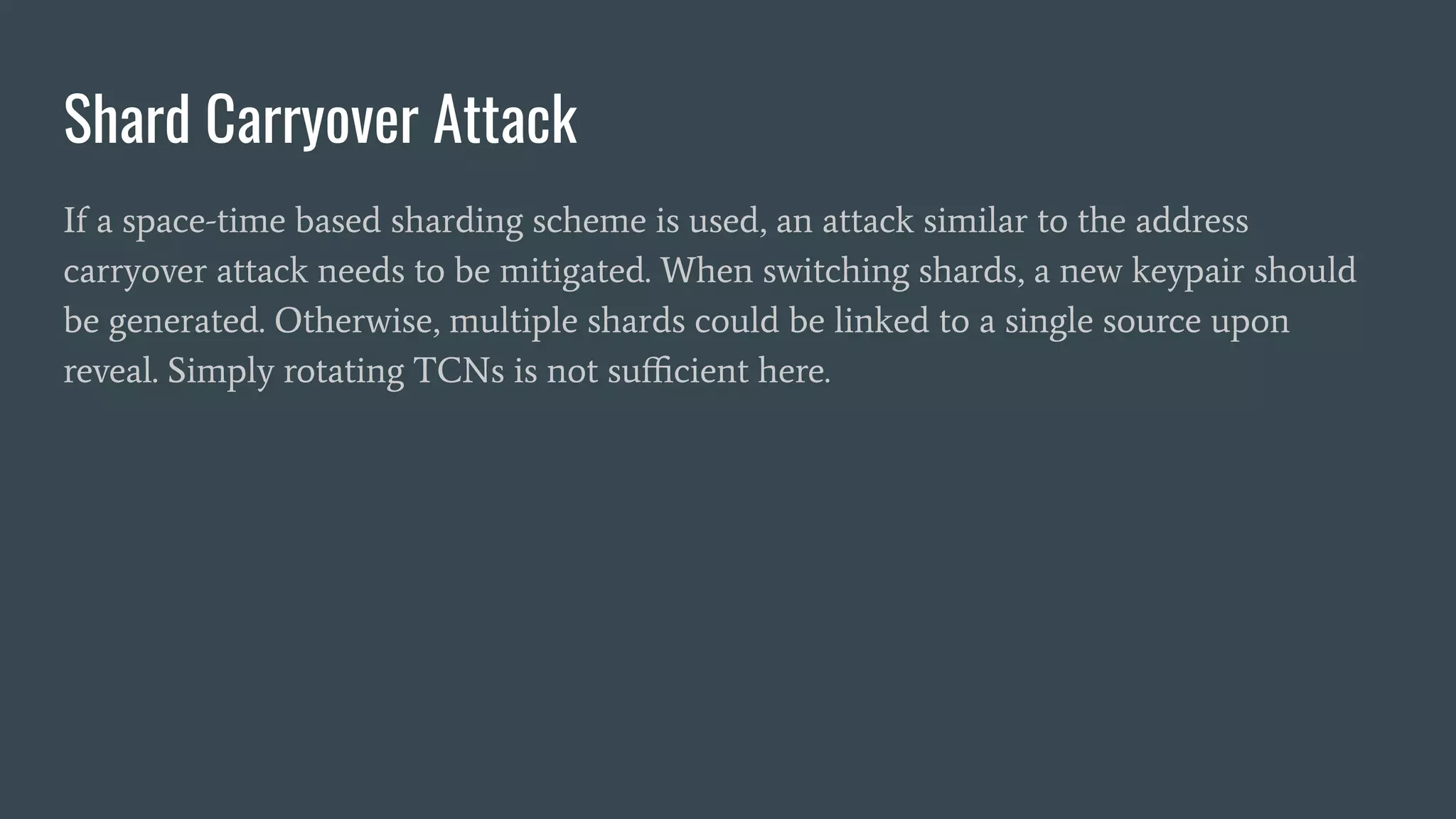 Shard Carryover Attack
If a space-time based sharding scheme is used, an attack similar to the address
carryover attack needs to be mitigated. When switching shards, a new keypair should
be generated. Otherwise, multiple shards could be linked to a single source upon
reveal. Simply rotating TCNs is not suﬃcient here.
 