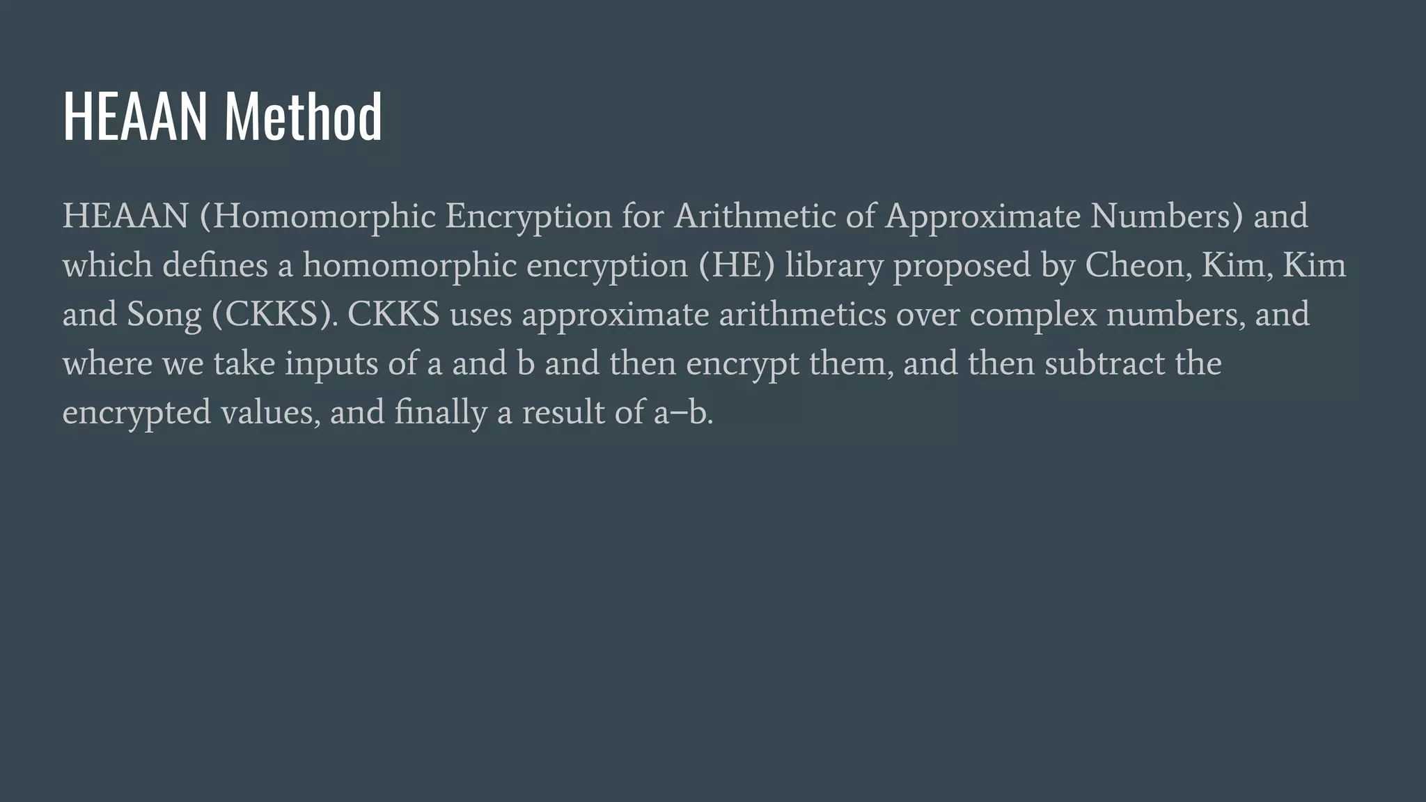 HEAAN Method
HEAAN (Homomorphic Encryption for Arithmetic of Approximate Numbers) and
which deﬁnes a homomorphic encryption (HE) library proposed by Cheon, Kim, Kim
and Song (CKKS). CKKS uses approximate arithmetics over complex numbers, and
where we take inputs of a and b and then encrypt them, and then subtract the
encrypted values, and ﬁnally a result of a−b.
 
