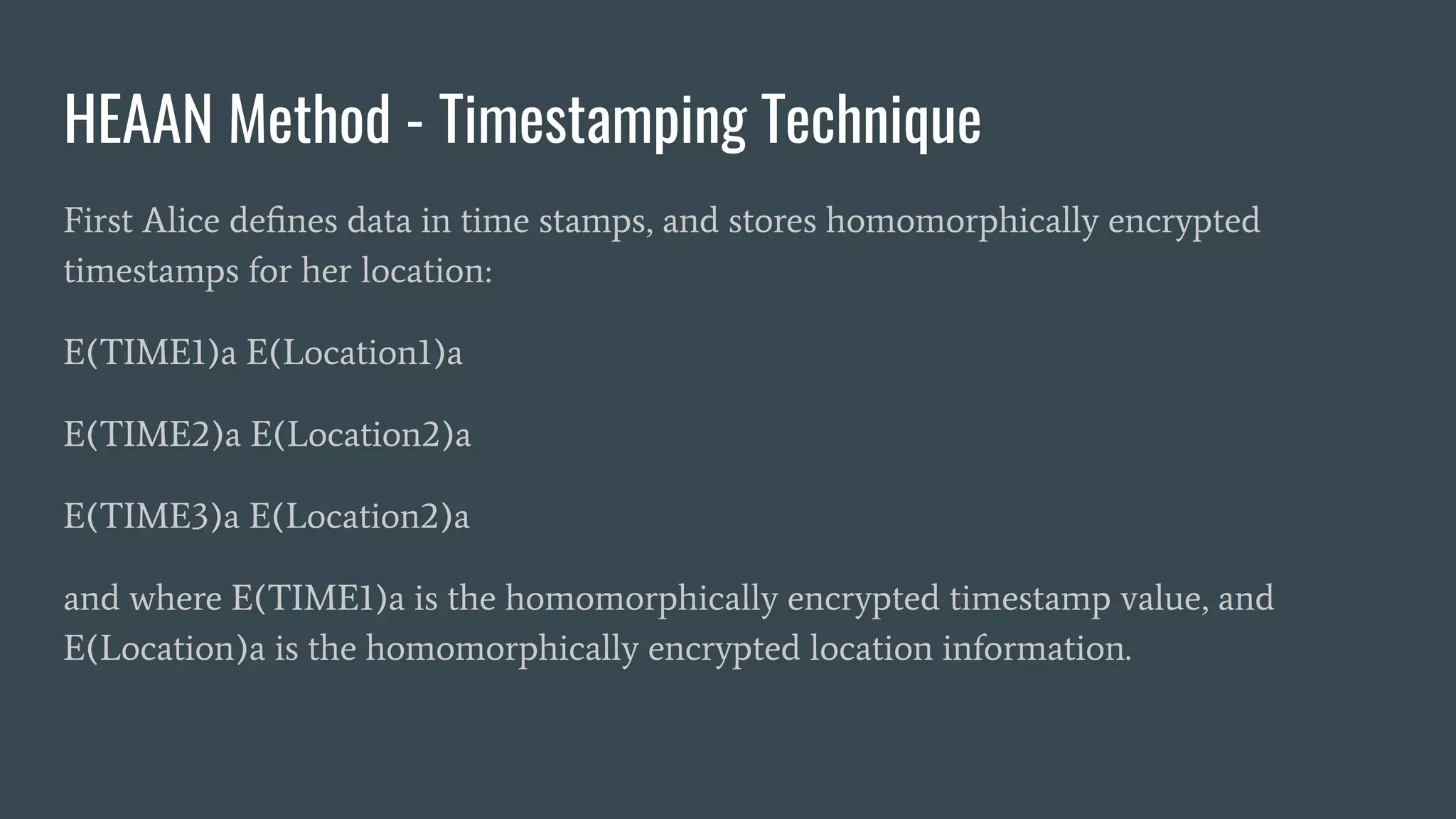 HEAAN Method - Timestamping Technique
First Alice deﬁnes data in time stamps, and stores homomorphically encrypted
timestamps for her location:
E(TIME1)a E(Location1)a
E(TIME2)a E(Location2)a
E(TIME3)a E(Location2)a
and where E(TIME1)a is the homomorphically encrypted timestamp value, and
E(Location)a is the homomorphically encrypted location information.
 