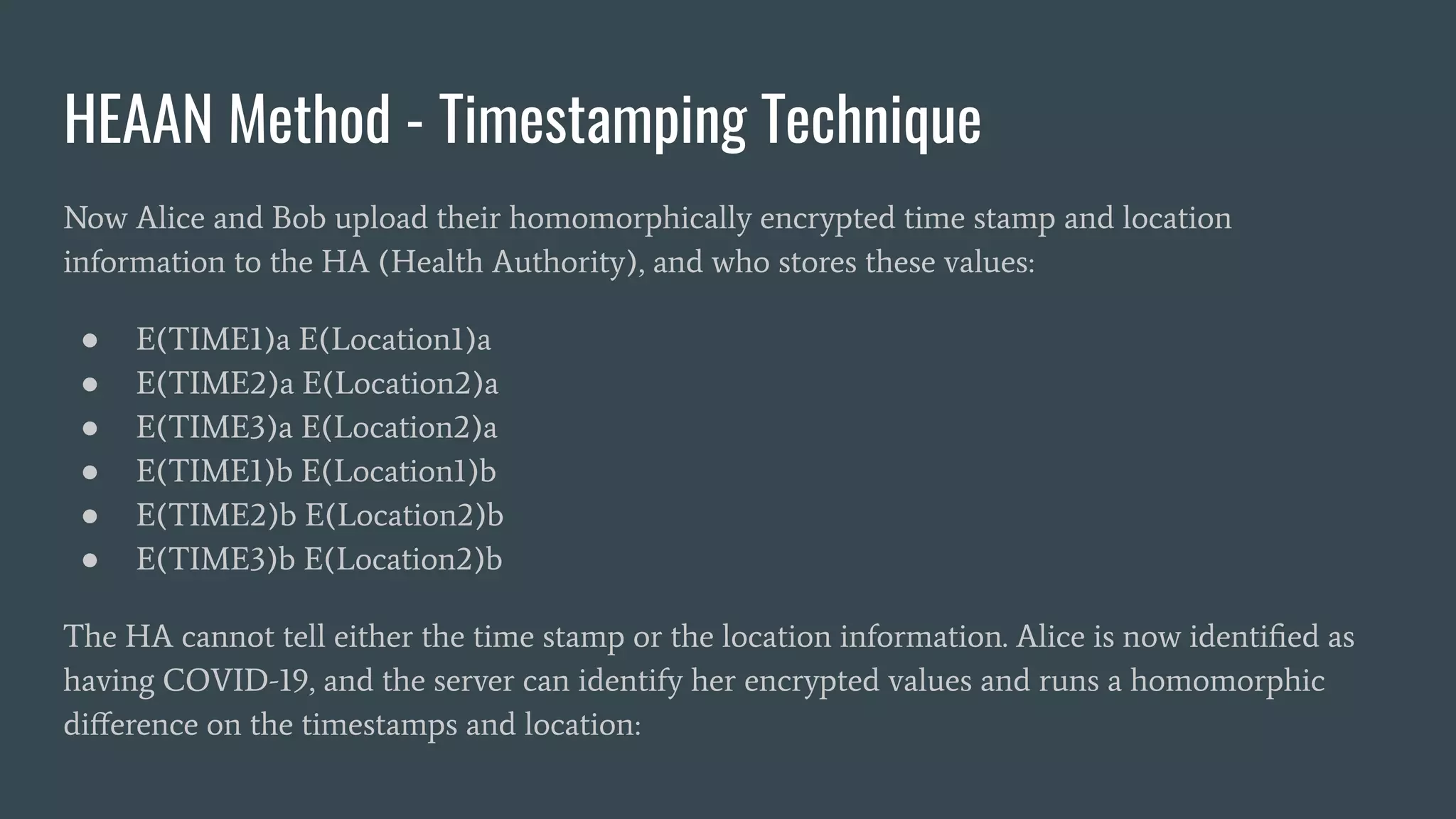 HEAAN Method - Timestamping Technique
Now Alice and Bob upload their homomorphically encrypted time stamp and location
information to the HA (Health Authority), and who stores these values:
● E(TIME1)a E(Location1)a
● E(TIME2)a E(Location2)a
● E(TIME3)a E(Location2)a
● E(TIME1)b E(Location1)b
● E(TIME2)b E(Location2)b
● E(TIME3)b E(Location2)b
The HA cannot tell either the time stamp or the location information. Alice is now identiﬁed as
having COVID-19, and the server can identify her encrypted values and runs a homomorphic
diﬀerence on the timestamps and location:
 
