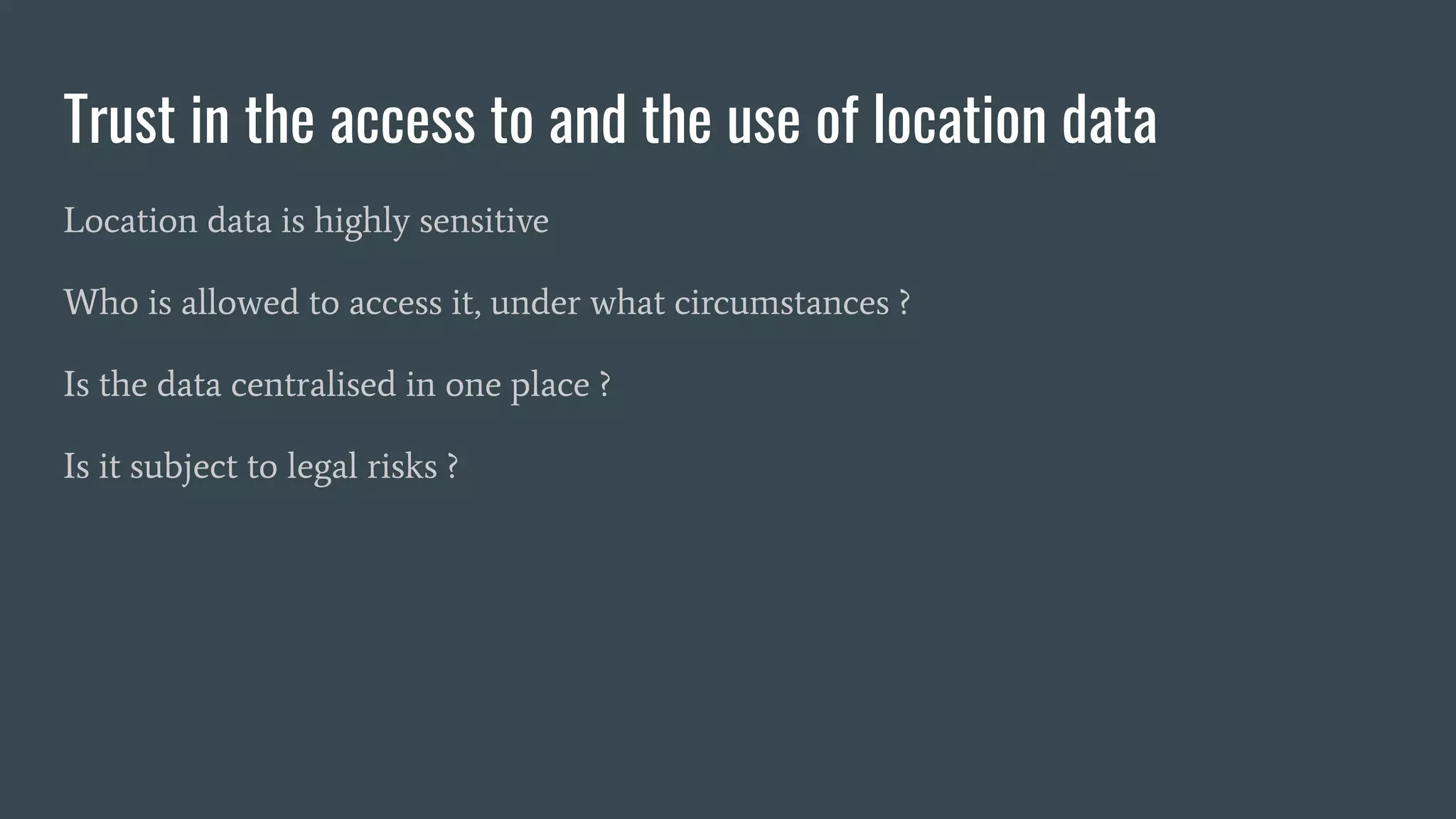 Trust in the access to and the use of location data
Location data is highly sensitive
Who is allowed to access it, under what circumstances ?
Is the data centralised in one place ?
Is it subject to legal risks ?
 