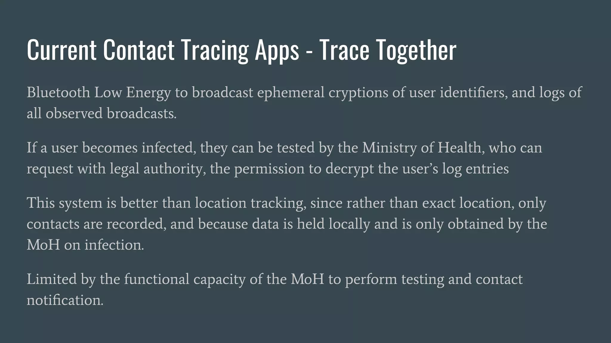 Current Contact Tracing Apps - Trace Together
Bluetooth Low Energy to broadcast ephemeral cryptions of user identiﬁers, and logs of
all observed broadcasts.
If a user becomes infected, they can be tested by the Ministry of Health, who can
request with legal authority, the permission to decrypt the user’s log entries
This system is better than location tracking, since rather than exact location, only
contacts are recorded, and because data is held locally and is only obtained by the
MoH on infection.
Limited by the functional capacity of the MoH to perform testing and contact
notiﬁcation.
 