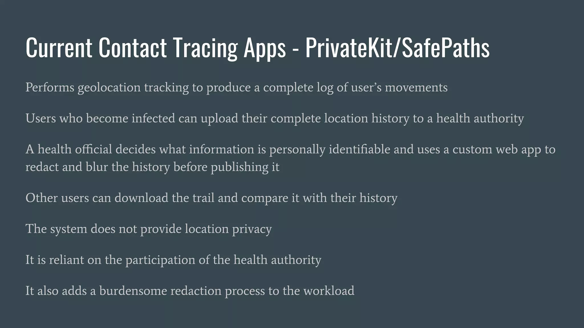 Current Contact Tracing Apps - PrivateKit/SafePaths
Performs geolocation tracking to produce a complete log of user’s movements
Users who become infected can upload their complete location history to a health authority
A health oﬃcial decides what information is personally identiﬁable and uses a custom web app to
redact and blur the history before publishing it
Other users can download the trail and compare it with their history
The system does not provide location privacy
It is reliant on the participation of the health authority
It also adds a burdensome redaction process to the workload
 
