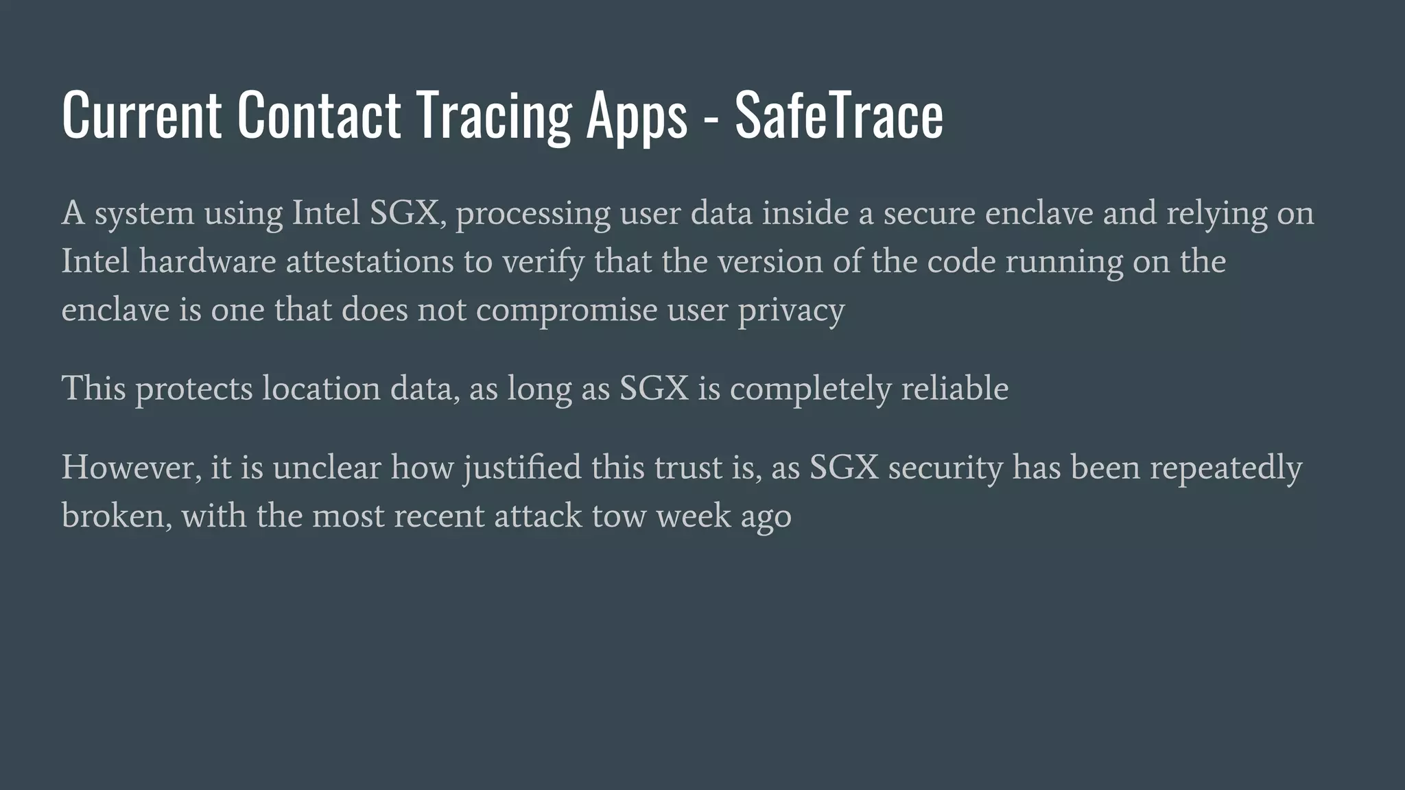 Current Contact Tracing Apps - SafeTrace
A system using Intel SGX, processing user data inside a secure enclave and relying on
Intel hardware attestations to verify that the version of the code running on the
enclave is one that does not compromise user privacy
This protects location data, as long as SGX is completely reliable
However, it is unclear how justiﬁed this trust is, as SGX security has been repeatedly
broken, with the most recent attack tow week ago
 
