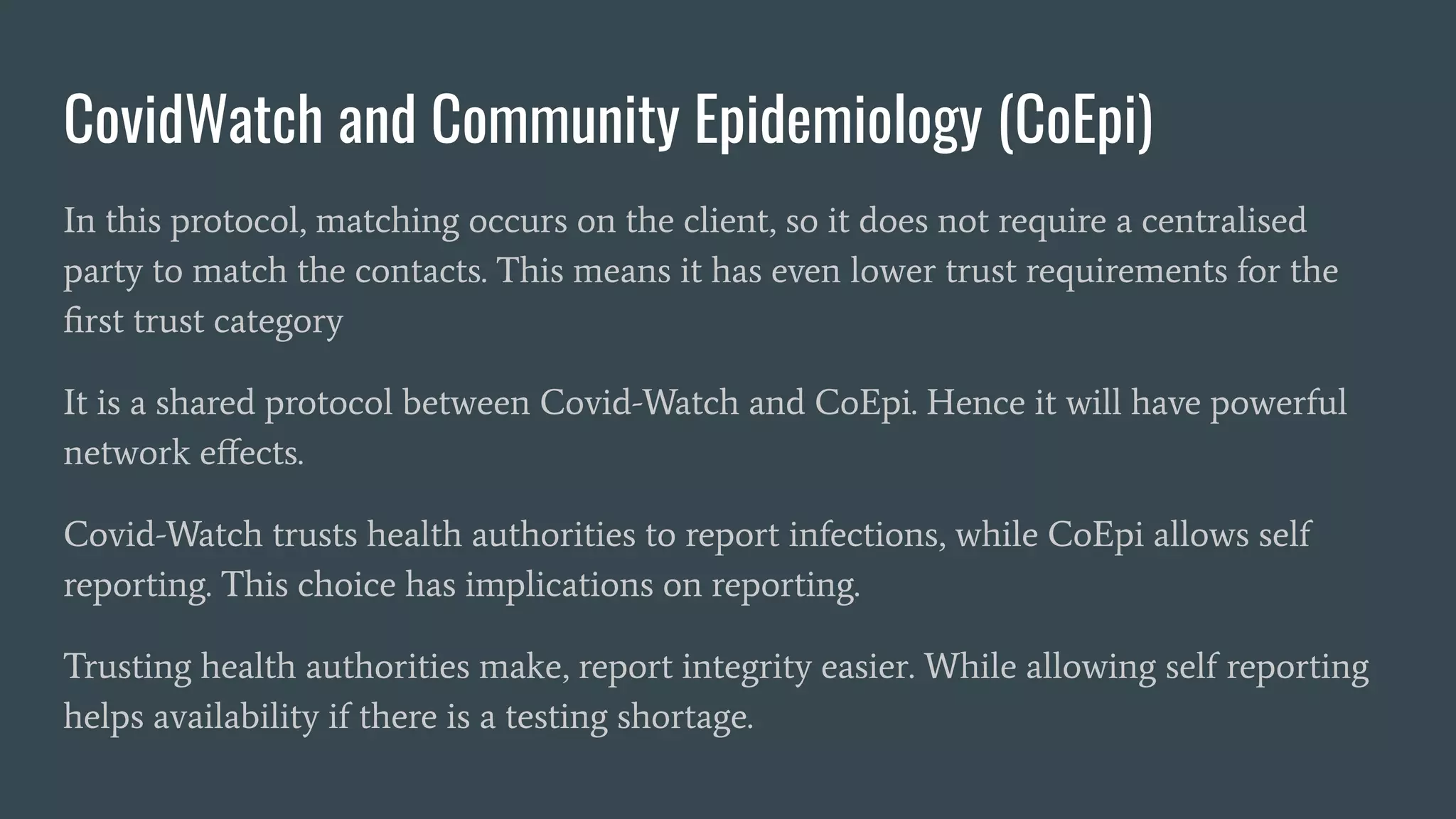 CovidWatch and Community Epidemiology (CoEpi)
In this protocol, matching occurs on the client, so it does not require a centralised
party to match the contacts. This means it has even lower trust requirements for the
ﬁrst trust category
It is a shared protocol between Covid-Watch and CoEpi. Hence it will have powerful
network eﬀects.
Covid-Watch trusts health authorities to report infections, while CoEpi allows self
reporting. This choice has implications on reporting.
Trusting health authorities make, report integrity easier. While allowing self reporting
helps availability if there is a testing shortage.
 