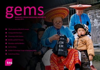 gems             INSIGHTS FROM EMERGING MARKETS
                   January 2012




         The Evolution of the BoP concept

         Seeing with New Eyes

         Dreaming Little Dreams

         Mobile and BoP Women

         Maradona and his Mother

         BoP in China

         Mobile Technology Usage in Emerging China

         Letter from China




gems : Jan 2012                                      Page No. 1
 