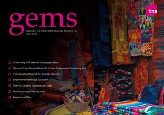 gems              INSIGHTS FROM EMERGING MARKETS
                   JULY 2011




        Connecting with Teens in Emerging Markets

        Informal Capitalism and How the African Consumer is Connecting to It

        The Emerging World of the Tourism Marketer

        Empowerment through Education

        Stop-Go Lives for Consumers in India

        Understanding Green in Latam

        Letter from China




gems : JULY 2011                                                               Page No. 1
 