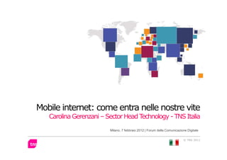 Mobile internet: come entra nelle nostre vite
   Carolina Gerenzani – Sector Head Technology - TNS Italia
                         Milano, 7 febbraio 2012 | Forum della Comunicazione Digitale

                                                                          © TNS 2011
 