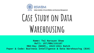 Case Study on Data
Warehousing
Name: Tej Narayan Shaw
Roll: 107/MBA/191107
MBA-Day (BASM), 2019-2021 Batch
Paper & Code: Business Intelligence & Data Warehousing (B30)
 