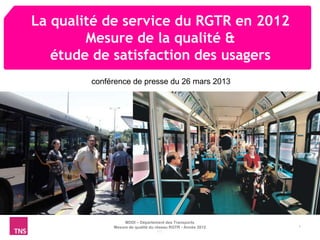 La qualité de service du RGTR en 2012
        Mesure de la qualité &
   étude de satisfaction des usagers
        conférence de presse du 26 mars 2013




                  MDDI – Département des Transports
             Mesure de qualité du réseau RGTR - Année 2012   1
                                  MS
 