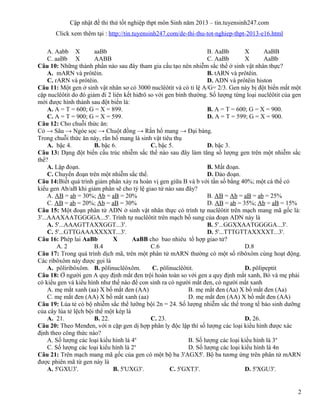 Cập nhật đề thi thử tốt nghiệp thpt môn Sinh năm 2013 – tin.tuyensinh247.com
Click xem thêm tại : http://tin.tuyensinh247.com/de-thi-thu-tot-nghiep-thpt-2013-e16.html
A. Aabb X aaBb B. AaBb X AaBB
C. aaBb X AABB C. AaBb X AaBb
Câu 10: Những thành phần nào sau đây tham gia cấu tạo nên nhiễm sắc thể ở sinh vật nhân thực?
A. mARN và prôtêin. B. tARN và prôtêin.
C. rARN và prôtêin. D. ADN và prôtêin histon
Câu 11: Một gen ở sinh vật nhân sơ có 3000 nuclêôtit và có tỉ lệ A/G= 2/3. Gen này bị đột biến mất một
cặp nuclêôtit do đó giảm đi 2 liên kết hiđrô so với gen bình thường. Số lượng từng loại nuclêôtit của gen
mới được hình thành sau đột biến là:
A. A = T = 600; G = X = 899. B. A = T = 600; G = X = 900.
C. A = T = 900; G = X = 599. D. A = T = 599; G = X = 900.
Câu 12: Cho chuỗi thức ăn:
Cỏ → Sâu → Ngóe sọc → Chuột đồng → Rắn hổ mang → Đại bàng.
Trong chuỗi thức ăn này, rắn hổ mang là sinh vật tiêu thụ
A. bậc 4. B. bậc 6. C. bậc 5. D. bậc 3.
Câu 13: Dạng đột biến cấu trúc nhiễm sắc thể nào sau đây làm tăng số lượng gen trên một nhiễm sắc
thể?
A. Lặp đoạn. B. Mất đoạn.
C. Chuyển đoạn trên một nhiễm sắc thể. D. Đảo đoạn.
Câu 14:Biết quá trình giảm phân xảy ra hoán vị gen giữa B và b với tần số bằng 40%; một cá thể có
kiểu gen Ab/aB khi giảm phân sẽ cho tỷ lệ giao tử nào sau đây?
A. AB = ab = 30%; Ab = aB = 20% B. AB = Ab = aB = ab = 25%
C. AB = ab = 20%; Ab = aB = 30% D. AB = ab = 35%; Ab = aB = 15%
Câu 15: Một đoạn phân tử ADN ở sinh vật nhân thực có trình tự nuclêôtit trên mạch mang mã gốc là:
3'...AAAXAATGGGGA...5'. Trình tự nuclêôtit trên mạch bổ sung của đoạn ADN này là
A. 5'...AAAGTTAXXGGT...3'. B. 5'...GGXXAATGGGGA...3'.
C. 5'...GTTGAAAXXXXT...3'. D. 5'...TTTGTTAXXXXT...3'.
Câu 16: Phép lai AaBb X AaBB cho bao nhiêu tổ hợp giao tử?
A. 2 B.4 C.6 D.8
Câu 17: Trong quá trình dịch mã, trên một phân tử mARN thường có một số ribôxôm cùng hoạt động.
Các ribôxôm này được gọi là
A. pôliribôxôm. B. pôlinuclêôxôm. C. pôlinuclêôtit. D. pôlipeptit
Câu 18: Ở người gen A quy định mắt đen trội hoàn toàn so với gen a quy định mắt xanh, Bó và mẹ phải
có kiểu gen và kiểu hình như thế nào để con sinh ra có người mắt đen, có người mắt xanh
A. mẹ mắt xanh (aa) X bố mắt đen (AA) B. mẹ mắt đen (Aa) X bố mắt đen (Aa)
C. mẹ mắt đen (AA) X bố mắt xanh (aa) D. mẹ mắt đen (AA) X bố mắt đen (AA)
Câu 19: Lúa tẻ có bộ nhiễm sắc thể lưỡng bội 2n = 24. Số lượng nhiễm sắc thể trong tế bào sinh dưỡng
của cây lúa tẻ lệch bội thể một kép là
A. 21. B. 22. C. 23. D. 26.
Câu 20: Theo Menđen, với n cặp gen dị hợp phân ly độc lập thì số lượng các loại kiểu hình được xác
định theo công thức nào?
A. Số lượng các loại kiểu hình là 4n
B. Số lượng các loại kiểu hình là 3n
C. Số lượng các loại kiểu hình là 2n
D. Số lượng các loại kiểu hình là 4n
Câu 21: Trên mạch mang mã gốc của gen có một bộ ba 3'AGX5'. Bộ ba tương ứng trên phân tử mARN
được phiên mã từ gen này là
A. 5'GXU3'. B. 5'UXG3'. C. 5'GXT3'. D. 5'XGU3'.
2
 