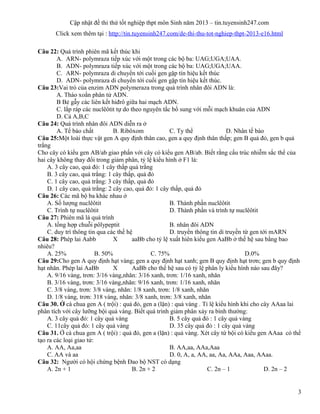 Cập nhật đề thi thử tốt nghiệp thpt môn Sinh năm 2013 – tin.tuyensinh247.com
Click xem thêm tại : http://tin.tuyensinh247.com/de-thi-thu-tot-nghiep-thpt-2013-e16.html
Câu 22: Quá trình phiên mã kết thúc khi
A. ARN- polymraza tiếp xúc với một trong các bộ ba: UAG;UGA;UAA.
B. ADN- polymraza tiếp xúc với một trong các bộ ba: UAG;UGA;UAA.
C. ARN- polymraza di chuyển tới cuối gen gặp tín hiệu kết thúc
D. ADN- polymraza di chuyển tới cuối gen gặp tín hiệu kết thúc.
Câu 23:Vai trò của enzim ADN polymeraza trong quá trình nhân đôi ADN là:
A. Tháo xoắn phân tử ADN.
B Bẻ gẫy các liên kết hiđrô giữa hai mạch ADN.
C. lắp ráp các nuclêôtit tự do theo nguyên tắc bổ sung với mỗi mạch khuân của ADN
D. Cả A,B,C
Câu 24: Quá trình nhân đôi ADN diễn ra ở
A. Tế bào chất B. Ribôxom C. Ty thể D. Nhân tế bào
Câu 25:Một loài thực vật gen A quy định thân cao, gen a quy định thân thấp; gen B quả đỏ, gen b quả
trắng
Cho cây có kiểu gen AB/ab giao phấn với cây có kiểu gen AB/ab. Biết rằng cấu trúc nhiễm sắc thể của
hai cây không thay đổi trong giảm phân, tỷ lệ kiểu hình ở F1 là:
A. 3 cây cao, quả đỏ: 1 cây thấp quả trắng
B. 3 cây cao, quả trắng: 1 cây thấp, quả đỏ
C. 1 cây cao, quả trắng: 3 cây thấp, quả đỏ
D. 1 cây cao, quả trắng: 2 cây cao, quả đỏ: 1 cây thấp, quả đỏ
Câu 26: Các mã bộ ba khác nhau ở
A. Số lượng nuclêôtit B. Thành phần nuclêôtit
C. Trình tự nuclêôtit D. Thành phần và trình tự nuclêôtit
Câu 27: Phiên mã là quá trình
A. tổng hợp chuỗi pôlypeptit B. nhân đôi ADN
C. duy trì thông tin qua các thế hệ D. truyền thông tin di truyền từ gen tới mARN
Câu 28: Phép lai Aabb X aaBb cho tỷ lệ xuất hiên kiểu gen AaBb ở thế hệ sau bằng bao
nhiêu?
A. 25% B. 50% C. 75% D.0%
Câu 29:Cho gen A quy định hạt vàng; gen a quy định hạt xanh; gen B quy định hạt trơn; gen b quy định
hạt nhăn. Phép lai AaBb X AaBb cho thế hệ sau có tỷ lệ phân ly kiểu hình nào sau đây?
A. 9/16 vàng, trơn: 3/16 vàng,nhăn: 3/16 xanh, trơn: 1/16 xanh, nhăn
B. 3/16 vàng, trơn: 3/16 vàng,nhăn: 9/16 xanh, trơn: 1/16 xanh, nhăn
C. 3/8 vàng, trơn: 3/8 vàng, nhăn: 1/8 xanh, trơn: 1/8 xanh, nhăn
D. 1/8 vàng, trơn: 318 vàng, nhăn: 3/8 xanh, trơn: 3/8 xanh, nhăn
Câu 30. Ở cà chua gen A ( trội) : quả đỏ, gen a (lặn) : quả vàng . Tỉ lệ kiểu hình khi cho cây AAaa lai
phân tích với cây lưỡng bội quả vàng. Biết quá trình giảm phân xảy ra bình thường:
A. 3 cây quả đỏ: 1 cây quả vàng B. 5 cây quả đỏ : 1 cây quả vàng
C. 11cây quả đỏ: 1 cây quả vàng D. 35 cây quả đỏ : 1 cây quả vàng
Câu 31. Ở cà chua gen A ( trội) : quả đỏ, gen a (lặn) : quả vàng. Xét cây tứ bội có kiểu gen AAaa có thể
tạo ra các loại giao tử:
A. AA, Aa,aa B. AA,aa, AAa,Aaa
C. AA và aa D. 0, A, a, AA, aa, Aa, AAa, Aaa, AAaa.
Câu 32: Người có hội chứng bệnh Đao bộ NST có dạng
A. 2n + 1 B. 2n + 2 C. 2n – 1 D. 2n – 2
3
 