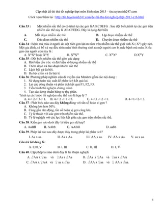 Cập nhật đề thi thử tốt nghiệp thpt môn Sinh năm 2013 – tin.tuyensinh247.com
Click xem thêm tại : http://tin.tuyensinh247.com/de-thi-thu-tot-nghiep-thpt-2013-e16.html
Câu 33 : Một nhiễm sắc thể có có trình tự các gen làAB.CDEFG . Sau đột biến,trình tự các gen trên
nhiễm sắc thể này là AB.CFEDG. Đây là dạng đột biến
A. Mất đoạn nhiễm sắc thể B. Lặp đoạn nhiễm sắc thể
C. Đảo đoạn nhiễm sắc thể D. Chuyển đoạn nhiễm sắc thể
Câu 34 : Bệnh mù màu ở người do đột biến gen lặn m nằm trên nhiễm sắc thể giới tính X ( Xm
) gây nên.
Một gia đình, cả bố và mẹ đều nhìn màu bình thường sinh ra một người con bị mắc bệnh mù màu. Kiểu
gen của người con này là :
A. Xm
Xm
hoặc Xm
Y B. XM
XM
C. XM
Xm
D.XM
Y
Câu 35 : Đột biến nhiễm sắc thể gồm các dạng
A. Đột biến cấu trúc và đột biến số lượng nhiễm sắc thể
B. Thêm đoạn và đảo đoạn nhiẽm sắc thể
C. Lệch bội và đa bội.
D. Đa bội chẵn và đa bội lẻ
Câu 36 :Phương pháp nghiên cứu di truyền của Menđen gồm các nội dung :
1. Sử dụng toán xác suất để phân tích kết quả lai.
2. Lai các dòng thuần và phân tích kết quả F1, F2, F3.
3. Tiến hành thí nghiệm chứng minh.
4. Tạo các dòng thuần bằng tự thụ phấn.
Trình tự các bước thí nghiệm như thế nào là hợp lý ?
A. 4-> 2-> 3-> 1. B. 4-> 2 -> 1 ->3. C. 4->3 -> 2 ->1. D. 4->1->2-> 3.
Câu 37 : Phát biểu nào sau đây không đúng với tần số hoán vị gen ?
A. Không lớn hơn 50%.
B. Càng gần tâm động, tần số hoán vị gen càng lớn.
C. Tỷ lệ thuận với các gen trên nhiễm sắc thể.
D. Tỷ lệ nghịch với các lực liên kết giữa các gen trên nhiễm sắc thể.
Câu 38. Kiểu gen nào dưới đây là kiểu gen dị hợp?
A. AaBB B. AAbb C. AABB D. aabb
Câu 39. Phép lai nào sau đây được thấy trong phép lai phân tích?
I. Aa x aa. II. Aa x Aa. III. AA x aa. IV. AA x Aa. V. aa x aa.
Câu trả lời đúng là:
A. I,III, V B. I, III C. II, III D. I, V
Câu 40. Cặp phép lai nào dưới đây là lai thuận nghịch
A. ♂AA x ♀aa và ♀Aa x ♂Aa B. ♂Aa x ♀Aa và ♀aa x ♂AA
C. ♂AA x ♀AA và ♀ aa x ♂aa D. ♂AA x ♀aa và ♀ AA x ♂aa.
4
 