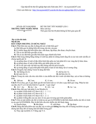 Cập nhật đề thi thử tốt nghiệp thpt môn Sinh năm 2013 – tin.tuyensinh247.com
Click xem thêm tại : http://tin.tuyensinh247.com/de-thi-thu-tot-nghiep-thpt-2013-e16.html
SỞ GD- ĐT NAM ĐỊNH ĐỀ THI THỬ TỐT NGHIỆP LẦN 1
TRƯỜNG THPT NGHĨA MINH
*******&*******
Môn sinh học
Thời gian làm bài 60 phút không kể thời gian giao đề
Họ và tên thí sinh: Lớp:
Mã đề:246
HÃY CHỌN PHƯƠNG ÁN ĐÚNG NHẤT
Câu 1: Phát biểu nào sau đây là đúng khi nói về đột biến gen?
A. Đột biến gen là những biến đổi trong cấu trúc của gen
B. Có nhiều dạng đột biến điểm như: mất đoạn, lặp đoạn, đảo đoạn, chuyển đoạn.
C. Tất cả các đột biến gen đều có hại.
D. Tất cả các đột biến gen đều biểu hiện ngay thành kiểu hình.
Câu 2: Một trong những bằng chứng về sinh học phân tử chứng minh rằng tất cả các loài sinh vật đều có
chung nguồn gốc là
A. sự giống nhau về một số đặc điểm hình thái giữa các loài phân bố ở các vùng địa lý khác nhau.
B. sự giống nhau về một số đặc điểm giải phẫu giữa các loài.
C. tất cả các loài sinh vật hiện nay đều chung một bộ mã di truyền.
D. sự tương đồng về quá trình phát triển phôi ở một số loài động vật có xương sống.
Câu 3: Ở người, hội chứng Tơcnơ là dạng đột biến
B. thể không (2n-2). C. thể ba (2n+1).
B. thể một (2n-1). D. thể bốn (2n+2).
Câu 4: Trong các mức cấu trúc siêu hiển vi của nhiễm sắc thể ở sinh vật nhân thực, sợi cơ bản có đường
kính
B. 300 nm B. 2 nm. C. 11 nm.. D. 30 nm.
Câu 5: Ở cà chua, gen A quy định quả đỏ trội hoàn toàn so với alen a quy định quả vàng. Phép lai nào
sau đây cho F1 có tỉ lệ kiểu hình là 3 quả đỏ : 1 quả vàng?
B. AA × Aa. B. Aa × Aa. C. AA × aa. D. Aa × aa.
Câu 6: Bản chất quy luật phân li của Menđen là
A. sự phân li kiểu hình ở F2 theo tỉ lệ 1 : 1 : 1 :1.
B. sự phân li kiểu hình ở F2 theo tỉ lệ 3 : 1.
C. sự phân li kiểu hình ở F2 theo tỉ lệ 1 : 2 : 1.
D. sự phân li đồng đều của các alen về các giao tử trong quá trình giảm phân.
Câu 7: Giả sử một nhiễm sắc thể có trình tự các gen là EFGHIK bị đột biến thành nhiễm sắc thể có trình
tự các gen là EFGHIKIK. Đây là đột biến cấu trúc nhiễm sắc thể thuộc dạng
A. chuyển đoạn. B. đảo đoạn. C. mất đoạn. D. lặp đoạn.
Câu 8: Dạng đột biến điểm nào sau đây xảy ra trên gen không làm thay đổi số lượng nuclêôtit của gen
nhưng làm thay đổi số lượng liên kết hiđrô trong gen?
A. Thay cặp nuclêôtit A-T bằng cặp T-A.
5
 