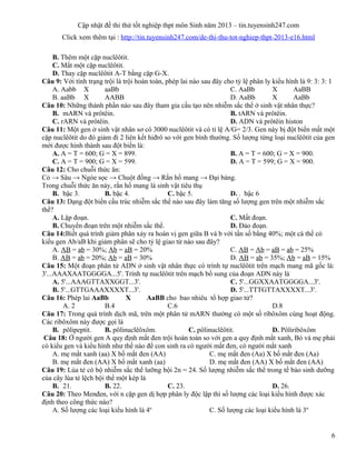 Cập nhật đề thi thử tốt nghiệp thpt môn Sinh năm 2013 – tin.tuyensinh247.com
Click xem thêm tại : http://tin.tuyensinh247.com/de-thi-thu-tot-nghiep-thpt-2013-e16.html
B. Thêm một cặp nuclêôtit.
C. Mất một cặp nuclêôtit.
D. Thay cặp nuclêôtit A-T bằng cặp G-X.
Câu 9: Với tính trạng trội là trội hoàn toàn, phép lai nào sau đây cho tỷ lệ phân ly kiểu hình là 9: 3: 3: 1
A. Aabb X aaBb C. AaBb X AaBB
B. aaBb X AABB D. AaBb X AaBb
Câu 10: Những thành phần nào sau đây tham gia cấu tạo nên nhiễm sắc thể ở sinh vật nhân thực?
B. mARN và prôtêin. B. tARN và prôtêin.
C. rARN và prôtêin. D. ADN và prôtêin histon
Câu 11: Một gen ở sinh vật nhân sơ có 3000 nuclêôtit và có tỉ lệ A/G= 2/3. Gen này bị đột biến mất một
cặp nuclêôtit do đó giảm đi 2 liên kết hiđrô so với gen bình thường. Số lượng từng loại nuclêôtit của gen
mới được hình thành sau đột biến là:
A. A = T = 600; G = X = 899. B. A = T = 600; G = X = 900.
C. A = T = 900; G = X = 599. D. A = T = 599; G = X = 900.
Câu 12: Cho chuỗi thức ăn:
Cỏ → Sâu → Ngóe sọc → Chuột đồng → Rắn hổ mang → Đại bàng.
Trong chuỗi thức ăn này, rắn hổ mang là sinh vật tiêu thụ
B. bậc 3. B. bậc 4. C. bậc 5. D. . bậc 6
Câu 13: Dạng đột biến cấu trúc nhiễm sắc thể nào sau đây làm tăng số lượng gen trên một nhiễm sắc
thể?
A. Lặp đoạn. C. Mất đoạn.
B. Chuyển đoạn trên một nhiễm sắc thể. D. Đảo đoạn.
Câu 14:Biết quá trình giảm phân xảy ra hoán vị gen giữa B và b với tần số bằng 40%; một cá thể có
kiểu gen Ab/aB khi giảm phân sẽ cho tỷ lệ giao tử nào sau đây?
A. AB = ab = 30%; Ab = aB = 20% C. AB = Ab = aB = ab = 25%
B. AB = ab = 20%; Ab = aB = 30% D. AB = ab = 35%; Ab = aB = 15%
Câu 15: Một đoạn phân tử ADN ở sinh vật nhân thực có trình tự nuclêôtit trên mạch mang mã gốc là:
3'...AAAXAATGGGGA...5'. Trình tự nuclêôtit trên mạch bổ sung của đoạn ADN này là
A. 5'...AAAGTTAXXGGT...3'. C. 5'...GGXXAATGGGGA...3'.
B. 5'...GTTGAAAXXXXT...3'. D. 5'...TTTGTTAXXXXT...3'.
Câu 16: Phép lai AaBb X AaBB cho bao nhiêu tổ hợp giao tử?
A. 2 B.4 C.6 D.8
Câu 17: Trong quá trình dịch mã, trên một phân tử mARN thường có một số ribôxôm cùng hoạt động.
Các ribôxôm này được gọi là
B. pôlipeptit. B. pôlinuclêôxôm. C. pôlinuclêôtit. D. Pôliribôxôm
Câu 18: Ở người gen A quy định mắt đen trội hoàn toàn so với gen a quy định mắt xanh, Bó và mẹ phải
có kiểu gen và kiểu hình như thế nào để con sinh ra có người mắt đen, có người mắt xanh
A. mẹ mắt xanh (aa) X bố mắt đen (AA) C. mẹ mắt đen (Aa) X bố mắt đen (Aa)
B. mẹ mắt đen (AA) X bố mắt xanh (aa) D. mẹ mắt đen (AA) X bố mắt đen (AA)
Câu 19: Lúa tẻ có bộ nhiễm sắc thể lưỡng bội 2n = 24. Số lượng nhiễm sắc thể trong tế bào sinh dưỡng
của cây lúa tẻ lệch bội thể một kép là
B. 21. B. 22. C. 23. D. 26.
Câu 20: Theo Menđen, với n cặp gen dị hợp phân ly độc lập thì số lượng các loại kiểu hình được xác
định theo công thức nào?
A. Số lượng các loại kiểu hình là 4n
C. Số lượng các loại kiểu hình là 3n
6
 