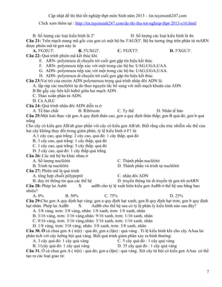 Cập nhật đề thi thử tốt nghiệp thpt môn Sinh năm 2013 – tin.tuyensinh247.com
Click xem thêm tại : http://tin.tuyensinh247.com/de-thi-thu-tot-nghiep-thpt-2013-e16.html
B. Số lượng các loại kiểu hình là 2n
D. Số lượng các loại kiểu hình là 4n
Câu 21: Trên mạch mang mã gốc của gen có một bộ ba 3'AGX5'. Bộ ba tương ứng trên phân tử mARN
được phiên mã từ gen này là
A. 5'GXU3'. B. 5'UXG3'. C. 5'GXT3'. D. 5'XGU3'.
Câu 22: Quá trình phiên mã kết thúc khi
E. ARN- polymraza di chuyển tới cuối gen gặp tín hiệu kết thúc
F. ARN- polymraza tiếp xúc với một trong các bộ ba: UAG;UGA;UAA.
G. ADN- polymraza tiếp xúc với một trong các bộ ba: UAG;UGA;UAA.
H. ADN- polymraza di chuyển tới cuối gen gặp tín hiệu kết thúc.
Câu 23:Vai trò của enzim ADN polymeraza trong quá trình nhân đôi ADN là:
A. lắp ráp các nuclêôtit tự do theo nguyên tắc bổ sung với mỗi mạch khuân của ADN
B Bẻ gẫy các liên kết hiđrô giữa hai mạch ADN.
C. Tháo xoắn phân tử ADN.
D. Cả A,B,C
Câu 24: Quá trình nhân đôi ADN diễn ra ở
A. Tế bào chất B. Ribôxom C. Ty thể D. Nhân tế bào
Câu 25:Một loài thực vật gen A quy định thân cao, gen a quy định thân thấp; gen B quả đỏ, gen b quả
trắng
Cho cây có kiểu gen AB/ab giao phấn với cây có kiểu gen AB/ab. Biết rằng cấu trúc nhiễm sắc thể của
hai cây không thay đổi trong giảm phân, tỷ lệ kiểu hình ở F1 là:
A.1 cây cao, quả trắng: 2 cây cao, quả đỏ: 1 cây thấp, quả đỏ
B. 3 cây cao, quả trắng: 1 cây thấp, quả đỏ
C. 1 cây cao, quả trắng: 3 cây thấp, quả đỏ
D. 3 cây cao, quả đỏ: 1 cây thấp quả trắng
Câu 26: Các mã bộ ba khác nhau ở
A. Số lượng nuclêôtit C. Thành phần nuclêôtit
B. Trình tự nuclêôtit D. Thành phần và trình tự nuclêôtit
Câu 27: Phiên mã là quá trình
A. tổng hợp chuỗi pôlypeptit C. nhân đôi ADN
B. duy trì thông tin qua các thế hệ D. truyền thông tin di truyền từ gen tới mARN
Câu 28: Phép lai Aabb X aaBb cho tỷ lệ xuất hiên kiểu gen AaBb ở thế hệ sau bằng bao
nhiêu?
A. 0% B. 50% C. 75% D. 25%
Câu 29:Cho gen A quy định hạt vàng; gen a quy định hạt xanh; gen B quy định hạt trơn; gen b quy định
hạt nhăn. Phép lai AaBb X AaBb cho thế hệ sau có tỷ lệ phân ly kiểu hình nào sau đây?
A. 3/8 vàng, trơn: 3/8 vàng, nhăn: 1/8 xanh, trơn: 1/8 xanh, nhăn
B. 3/16 vàng, trơn: 3/16 vàng,nhăn: 9/16 xanh, trơn: 1/16 xanh, nhăn
C. 9/16 vàng, trơn: 3/16 vàng,nhăn: 3/16 xanh, trơn: 1/16 xanh, nhăn
D. 1/8 vàng, trơn: 318 vàng, nhăn: 3/8 xanh, trơn: 3/8 xanh, nhăn
Câu 30. Ở cà chua gen A ( trội) : quả đỏ, gen a (lặn) : quả vàng . Tỉ lệ kiểu hình khi cho cây AAaa lai
phân tích với cây lưỡng bội quả vàng. Biết quá trình giảm phân xảy ra bình thường:
A. 3 cây quả đỏ: 1 cây quả vàng C. 5 cây quả đỏ : 1 cây quả vàng
B. 11cây quả đỏ: 1 cây quả vàng D. 35 cây quả đỏ : 1 cây quả vàng
Câu 31. Ở cà chua gen A ( trội) : quả đỏ, gen a (lặn) : quả vàng. Xét cây tứ bội có kiểu gen AAaa có thể
tạo ra các loại giao tử:
7
 