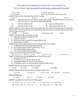 Cập nhật đề thi thử tốt nghiệp thpt môn Sinh năm 2013 – tin.tuyensinh247.com
Click xem thêm tại : http://tin.tuyensinh247.com/de-thi-thu-tot-nghiep-thpt-2013-e16.html
A. AA, Aa,aa C. AA,aa, AAa,Aaa
B. AA và aa D. 0, A, a, AA, aa, Aa, AAa, Aaa, AAaa.
Câu 32: Người có hội chứng bệnh Đao bộ NST có dạng
A. 2n + 1 B. 2n + 2 C. 2n – 1 D. 2n – 2
Câu 33 : Một nhiễm sắc thể có có trình tự các gen làAB.CDEFG . Sau đột biến,trình tự các gen trên
nhiễm sắc thể này là AB.CFEDG. Đây là dạng đột biến
A. Mất đoạn nhiễm sắc thể C. Lặp đoạn nhiễm sắc thể
B. Đảo đoạn nhiễm sắc thể D. Chuyển đoạn nhiễm sắc thể
Câu 34 : Bệnh mù màu ở người do đột biến gen lặn m nằm trên nhiễm sắc thể giới tính X ( Xm
) gây nên.
Một gia đình, cả bố và mẹ đều nhìn màu bình thường sinh ra một người con bị mắc bệnh mù màu. Kiểu
gen của người con này là :
A. XM
Xm
B. XM
XM
C. Xm
Xm
hoặc Xm
Y D.XM
Y
Câu 35 : Đột biến nhiễm sắc thể gồm các dạng
E. Thêm đoạn và đảo đoạn nhiẽm sắc thể
F. Lệch bội và đa bội.
G. Đột biến cấu trúc và đột biến số lượng nhiễm sắc thể
H. Đa bội chẵn và đa bội lẻ
Câu 36 :Phương pháp nghiên cứu di truyền của Menđen gồm các nội dung :
5. Sử dụng toán xác suất để phân tích kết quả lai.
6. Lai các dòng thuần và phân tích kết quả F1, F2, F3.
7. Tiến hành thí nghiệm chứng minh.
8. Tạo các dòng thuần bằng tự thụ phấn.
Trình tự các bước thí nghiệm như thế nào là hợp lý ?
A. 4-> 2-> 3-> 1. B. 4-> 2 -> 1 ->3. C. 4->3 -> 2 ->1. D. 4->1->2-> 3.
Câu 37 : Phát biểu nào sau đây không đúng với tần số hoán vị gen ?
E. Không lớn hơn 50%.
F. Tỷ lệ thuận với các gen trên nhiễm sắc thể.
G. Càng gần tâm động, tần số hoán vị gen càng lớn.
H. Tỷ lệ nghịch với các lực liên kết giữa các gen trên nhiễm sắc thể.
Câu 38. Kiểu gen nào dưới đây là kiểu gen dị hợp?
A. aabb B. AAbb C. AABB D. AaBB
Câu 39. Phép lai nào sau đây được thấy trong phép lai phân tích?
I. Aa x aa. II. Aa x Aa. III. AA x aa. IV. AA x Aa. V. aa x aa.
Câu trả lời đúng là:
A. I,III, V B. I, V C. II, III D. I, III
Câu 40. Cặp phép lai nào dưới đây là lai thuận nghịch
A. ♂AA x ♀aa và ♀Aa x ♂Aa C. ♂Aa x ♀Aa và ♀aa x ♂AA
B. ♂AA x ♀AA và ♀ aa x ♂aa D. ♂AA x ♀aa và ♀ AA x ♂aa.
8
 