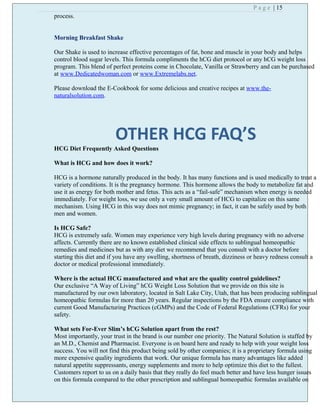 P a g e | 15
process.
Morning Breakfast Shake
Our Shake is used to increase effective percentages of fat, bone and muscle in your body and helps
control blood sugar levels. This formula compliments the hCG diet protocol or any hCG weight loss
program. This blend of perfect proteins come in Chocolate, Vanilla or Strawberry and can be purchased
at www.Dedicatedwoman.com or www.Extremelabs.net.
Please download the E-Cookbook for some delicious and creative recipes at www.the-
naturalsolution.com.
OTHER HCG FAQ’S
HCG Diet Frequently Asked Questions
What is HCG and how does it work?
HCG is a hormone naturally produced in the body. It has many functions and is used medically to treat a
variety of conditions. It is the pregnancy hormone. This hormone allows the body to metabolize fat and
use it as energy for both mother and fetus. This acts as a “fail-safe” mechanism when energy is needed
immediately. For weight loss, we use only a very small amount of HCG to capitalize on this same
mechanism. Using HCG in this way does not mimic pregnancy; in fact, it can be safely used by both
men and women.
Is HCG Safe?
HCG is extremely safe. Women may experience very high levels during pregnancy with no adverse
affects. Currently there are no known established clinical side effects to sublingual homeopathic
remedies and medicines but as with any diet we recommend that you consult with a doctor before
starting this diet and if you have any swelling, shortness of breath, dizziness or heavy redness consult a
doctor or medical professional immediately.
Where is the actual HCG manufactured and what are the quality control guidelines?
Our exclusive “A Way of Living” hCG Weight Loss Solution that we provide on this site is
manufactured by our own laboratory, located in Salt Lake City, Utah, that has been producing sublingual
homeopathic formulas for more than 20 years. Regular inspections by the FDA ensure compliance with
current Good Manufacturing Practices (cGMPs) and the Code of Federal Regulations (CFRs) for your
safety.
What sets For-Ever Slim’s hCG Solution apart from the rest?
Most importantly, your trust in the brand is our number one priority. The Natural Solution is staffed by
an M.D., Chemist and Pharmacist. Everyone is on board here and ready to help with your weight loss
success. You will not find this product being sold by other companies; it is a proprietary formula using
more expensive quality ingredients that work. Our unique formula has many advantages like added
natural appetite suppressants, energy supplements and more to help optimize this diet to the fullest.
Customers report to us on a daily basis that they really do feel much better and have less hunger issues
on this formula compared to the other prescription and sublingual homeopathic formulas available on
 