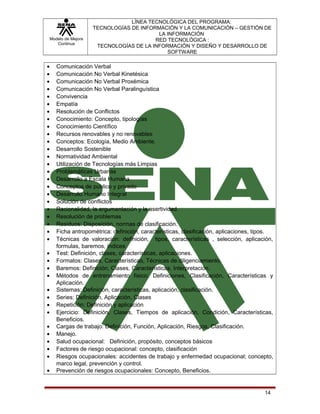 Modelo de Mejora
Continua

•
•
•
•
•
•
•
•
•
•
•
•
•
•
•
•
•
•
•
•
•
•
•
•
•
•
•
•
•
•
•
•
•
•
•
•
•
•

LÍNEA TECNOLÓGICA DEL PROGRAMA:
TECNOLOGÍAS DE INFORMACIÓN Y LA COMUNICACIÓN – GESTIÓN DE
LA INFORMACIÓN
RED TECNOLÓGICA :
TECNOLOGÍAS DE LA INFORMACIÓN Y DISEÑO Y DESARROLLO DE
SOFTWARE

Comunicación Verbal
Comunicación No Verbal Kinetésica
Comunicación No Verbal Proxémica
Comunicación No Verbal Paralinguística
Convivencia
Empatía
Resolución de Conflictos
Conocimiento: Concepto, tipologías
Conocimiento Científico
Recursos renovables y no renovables
Conceptos: Ecología, Medio Ambiente.
Desarrollo Sostenible
Normatividad Ambiental
Utilización de Tecnologías más Limpias
Problemáticas Urbanas
Desarrollo a Escala Humana
Conceptos de público y privado
Desarrollo Humano Integral
Solución de conflictos
Racionalidad, la argumentación y la asertividad.
Resolución de problemas
Residuos: Disposición, normas de clasificación.
Ficha antropométrica: definición, características, clasificación, aplicaciones, tipos.
Técnicas de valoración: definición, tipos, características , selección, aplicación,
formulas, baremos, índices
Test: Definición, clases, características, aplicaciones.
Formatos: Clases, Características, Técnicas de diligenciamiento.
Baremos: Definición, Clases, Características, Interpretación.
Métodos de entrenamiento físico: Definiciones, Clasificación, Características y
Aplicación.
Sistemas: Definición, características, aplicación, clasificación.
Series: Definición, Aplicación, Clases
Repetición: Definición y aplicación
Ejercicio: Definición, Clases, Tiempos de aplicación, Condición, Características,
Beneficios.
Cargas de trabajo: Definición, Función, Aplicación, Riesgos, Clasificación.
Manejo.
Salud ocupacional: Definición, propósito, conceptos básicos
Factores de riesgo ocupacional: concepto, clasificación
Riesgos ocupacionales: accidentes de trabajo y enfermedad ocupacional; concepto,
marco legal, prevención y control.
Prevención de riesgos ocupacionales: Concepto, Beneficios.

14

 