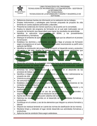 Modelo de Mejora
Continua

•
•
•
•
•
•
•
•
•
•
•
•
•
•
•
•
•
•
•
•
•
•
•
•
•

LÍNEA TECNOLÓGICA DEL PROGRAMA:
TECNOLOGÍAS DE INFORMACIÓN Y LA COMUNICACIÓN – GESTIÓN DE
LA INFORMACIÓN
RED TECNOLÓGICA :
TECNOLOGÍAS DE LA INFORMACIÓN Y DISEÑO Y DESARROLLO DE
SOFTWARE

Referencia diversas fuentes de información en la realización de los trabajos.
Emplea instrumentos y estrategias para formular propuesta de proyecto de vida
teniendo en cuenta aspectos personales y laborales.
Presenta las evidencias de manera oportuna y de acuerdo con lo concertado.
Explica la relación del programa de formación en el cual está matriculado con el
proyecto de formación que desarrollará para lograr los resultados de aprendizaje.
Identifica la estructura organizacional del SENA, y los procedimientos
administrativos y formativos.
Distingue el ambiente de aprendizaje y la metodología que se utilizará en el proceso
de formación.
Establece los dominios y debilidades con las que llega al proceso de formación
según el programa en el cual se encuentra matriculado reconociendo su perfil como
aprendiz del SENA.
Identifica la contribución del programa de formación al desarrollo social y productivo
del sector y del país. Analiza de manera crítica las situaciones pertinentes que
contribuyen a la resolución de problemas.
Argumenta y acoge objetivamente los criterios que contribuyen a la resolución de
problemas
Propone alternativas creativas, lógicas y coherentes que posibiliten la resolución de
problemas
Desarrolla actividades de autogestión orientadas hacia el mejoramiento personal
Aborda procesos de trabajo colaborativo orientados hacia la construcción colectiva
en contextos sociales y productivos.
Armoniza los componentes racionales y emocionales en el desarrollo de los
procesos de trabajo colectivo.
Identifica e integra los elementos de su contexto que le permiten redimensionar su
proyecto de vida.
Vivencia su proyecto de vida en el marco del Desarrollo Humano Integral
Se comunica fácilmente con los miembros de la comunidad educativa.
Establece procesos comunicativos asertivos que posibilitan la convivencia en los
contextos social y productivo
Resuelve conflictos mediante el uso de la racionalidad, la argumentación y la
asertividad.
Establece acuerdos mediante el uso de procesos comunicativos, racionales y
argumentados orientados hacia la resolución de problemas.
Aporta elementos en la construcción colectiva del conocimiento
Optimiza los recursos requeridos en el desarrollo de sus actividades formativas y
productivas.
Contribuye en el cuidado y uso de los elementos que integran su entorno formativo y
laboral.
Dispone los residuos teniendo en cuenta las normas de clasificación de los mismos.
Mantiene limpio y ordenado el lugar donde desarrolla sus actividades formativas y
productivas.
Aplica los test de condición física según estándares.

18

 