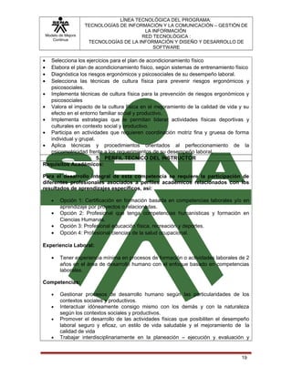 Modelo de Mejora
Continua

LÍNEA TECNOLÓGICA DEL PROGRAMA:
TECNOLOGÍAS DE INFORMACIÓN Y LA COMUNICACIÓN – GESTIÓN DE
LA INFORMACIÓN
RED TECNOLÓGICA :
TECNOLOGÍAS DE LA INFORMACIÓN Y DISEÑO Y DESARROLLO DE
SOFTWARE

•
•
•
•

Selecciona los ejercicios para el plan de acondicionamiento físico
Elabora el plan de acondicionamiento físico, según sistemas de entrenamiento físico
Diagnóstica los riesgos ergonómicos y psicosociales de su desempeño laboral.
Selecciona las técnicas de cultura física para prevenir riesgos ergonómicos y
psicosociales.
• Implementa técnicas de cultura física para la prevención de riesgos ergonómicos y
psicosociales
• Valora el impacto de la cultura física en el mejoramiento de la calidad de vida y su
efecto en el entorno familiar social y productivo.
• Implementa estrategias que le permitan liderar actividades físicas deportivas y
culturales en contexto social y productivo.
• Participa en actividades que requieren coordinación motriz fina y gruesa de forma
individual y grupal.
• Aplica técnicas y procedimientos orientados al perfeccionamiento de la
psicomotricidad frente a los requerimientos de su desempeño laboral.
5. PERFIL TECNICO DEL INSTRUCTOR
Requisitos Académicos:
Para el desarrollo integral de esta competencia se requiere la participación de
diferentes profesionales asociados a perfiles académicos relacionados con los
resultados de aprendizajes específicos, así:
•

•
•
•

Opción 1: Certificación en formación basada en competencias laborales y/o en
aprendizaje por proyectos o relacionadas.
Opción 2: Profesional que tenga competencias humanísticas y formación en
Ciencias Humanas.
Opción 3: Profesional educación física, recreación y deportes.
Opción 4: Profesional ciencias de la salud ocupacional.

Experiencia Laboral:
•

Tener experiencia mínima en procesos de formación o actividades laborales de 2
años en el área de desarrollo humano con el enfoque basado en competencias
laborales.

Competencias:
•
•
•

•

Gestionar procesos de desarrollo humano según las particularidades de los
contextos sociales y productivos.
Interactuar idóneamente consigo mismo con los demás y con la naturaleza
según los contextos sociales y productivos.
Promover el desarrollo de las actividades físicas que posibiliten el desempeño
laboral seguro y eficaz, un estilo de vida saludable y el mejoramiento de la
calidad de vida
Trabajar interdisciplinariamente en la planeación – ejecución y evaluación y

19

 