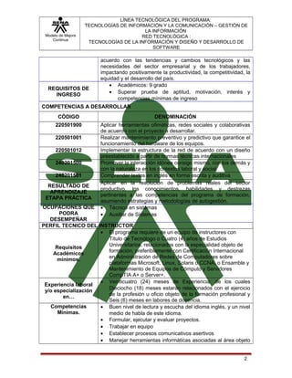 Modelo de Mejora
Continua

LÍNEA TECNOLÓGICA DEL PROGRAMA:
TECNOLOGÍAS DE INFORMACIÓN Y LA COMUNICACIÓN – GESTIÓN DE
LA INFORMACIÓN
RED TECNOLÓGICA :
TECNOLOGÍAS DE LA INFORMACIÓN Y DISEÑO Y DESARROLLO DE
SOFTWARE

REQUISITOS DE
INGRESO

acuerdo con las tendencias y cambios tecnológicos y las
necesidades del sector empresarial y de los trabajadores,
impactando positivamente la productividad, la competitividad, la
equidad y el desarrollo del país.
• Académicos: 9 grado
• Superar prueba de aptitud, motivación, interés y
competencias mínimas de ingreso

COMPETENCIAS A DESARROLLAR
CÓDIGO

DENOMINACIÓN

220501900

Aplicar herramientas ofimáticas, redes sociales y colaborativas
de acuerdo con el proyecto a desarrollar.
Realizar mantenimiento preventivo y predictivo que garantice el
funcionamiento del hardware de los equipos.
Implementar la estructura de la red de acuerdo con un diseño
preestablecido a partir de normas técnicas internacionales
Promover la interacción idónea consigo mismo, con los demás y
con la naturaleza en los contextos laboral y social
Comprender textos en inglés en forma escrita y auditiva
Aplicar en la resolución de problemas reales del sector
productivo, los conocimientos, habilidades y destrezas
pertinentes a las competencias del programa de formación,
asumiendo estrategias y metodologías de autogestión.
• Técnico en sistemas
• Auxiliar de Sistemas

220501001
220501012
240201500
240201501
RESULTADO DE
APRENDIZAJE
ETAPA PRÁCTICA

OCUPACIONES QUE
PODRA
DESEMPEÑAR
PERFIL TECNICO DEL INSTRUCTOR
• El programa requiere de un equipo de instructores con
Título de Tecnólogo o Cuatro (4) años de Estudios
Universitarios, relacionados con la especialidad objeto de
Requisitos
formación, preferiblemente con Certificación Internacional
Académicos
en Administración de Redes de Computadores sobre
mínimos.
plataformas Microsoft, Linux, Solaris o CCNA, o Ensamble y
Mantenimiento de Equipos de Cómputo y Servidores
CompTIA A+ o Server+.
• Veinticuatro (24) meses de Experiencia: de los cuales
Experiencia laboral
Dieciocho (18) meses estarán relacionados con el ejercicio
y/o especialización
de la profesión u oficio objeto de la formación profesional y
en…
Seis (6) meses en labores de docencia.
Competencias
• Buen nivel de lectura y escucha del idioma inglés, y un nivel
Mínimas.
medio de habla de este idioma.
• Formular, ejecutar y evaluar proyectos.
• Trabajar en equipo
• Establecer procesos comunicativos asertivos
• Manejar herramientas informáticas asociadas al área objeto
2

 