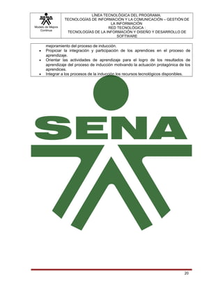 Modelo de Mejora
Continua

•
•

•

LÍNEA TECNOLÓGICA DEL PROGRAMA:
TECNOLOGÍAS DE INFORMACIÓN Y LA COMUNICACIÓN – GESTIÓN DE
LA INFORMACIÓN
RED TECNOLÓGICA :
TECNOLOGÍAS DE LA INFORMACIÓN Y DISEÑO Y DESARROLLO DE
SOFTWARE

mejoramiento del proceso de inducción.
Propiciar la integración y participación de los aprendices en el proceso de
aprendizaje.
Orientar las actividades de aprendizaje para el logro de los resultados de
aprendizaje del proceso de inducción motivando la actuación protagónica de los
aprendices.
Integrar a los procesos de la inducción los recursos tecnológicos disponibles.

20

 