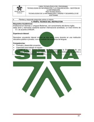 Modelo de Mejora
Continua

LÍNEA TECNOLÓGICA DEL PROGRAMA:
TECNOLOGÍAS DE INFORMACIÓN Y LA COMUNICACIÓN – GESTIÓN DE
LA INFORMACIÓN
RED TECNOLÓGICA :
TECNOLOGÍAS DE LA INFORMACIÓN Y DISEÑO Y DESARROLLO DE
SOFTWARE

•

Plantea y responde preguntas sobre sí mismo.
5. PERFIL TECNICO DEL INSTRUCTOR
Requisitos Académicos:
Profesional en Idiomas o Lenguas Modernas, con conocimiento del idioma inglés.
Debe tener y demostrar mediante examen internacional acreditado, un nivel mínimo de
C1, de acuerdo al MCER.
Experiencia laboral:
Demostrar vinculación laboral mínimo de dos años, como docente en una institución
educativa pública o privada, o en un instituto de enseñanza de lenguas.
Competencias:
• Formular y desarrollar proyectos
• Capacidad para trabajar en equipo
• Conocer el Marco Común Europeo de Referencia para la Enseñanza de una
Segunda Lengua, y aplicar los criterios de conocimiento y evaluación de acuerdo a
los niveles establecidos en esta norma.

23

 