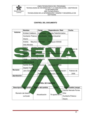 Modelo de Mejora
Continua

LÍNEA TECNOLÓGICA DEL PROGRAMA:
TECNOLOGÍAS DE INFORMACIÓN Y LA COMUNICACIÓN – GESTIÓN DE
LA INFORMACIÓN
RED TECNOLÓGICA :
TECNOLOGÍAS DE LA INFORMACIÓN Y DISEÑO Y DESARROLLO DE
SOFTWARE

CONTROL DEL DOCUMENTO

Nombre
Autores

Cargo

Dependencia / Red

Fecha

Emilsen Calderon

Instructora

Bogota-Teleinformatica

Humberto Polanco Coordinador Cauca-Industrial
Osorio
Andrés

Mauricio Instructor

Antioquia-CESGE

Ortiz Morales
Carlos

Andrés Instructor

Antioquia-CESGE

Febrero de

Pérez Cano
Edwin

Palacio Instructor
Esteban Instructor

2009

Antioquia-CESGE
Antioquia-CESGE

Arroyave
Jorge

Valencia David
Camilo Andrés

Instructor

Antioquia-CESGE

Asesor

Dirección de Formación –

Pedagógico

Dirección General

Zapata Torres
Revisión

Jairo García Plata

Febrero de
2009

Aprobación

CONTROL DE CAMBIOS
Descripción del cambio

Razón del cambio

Fecha

Responsable (cargo)
Claudia Marcela Porras

Revisión del diseño
curricular

Actualización

19 agosto 2010

Ortiz
Humberto Polanco
Osorio

24

 