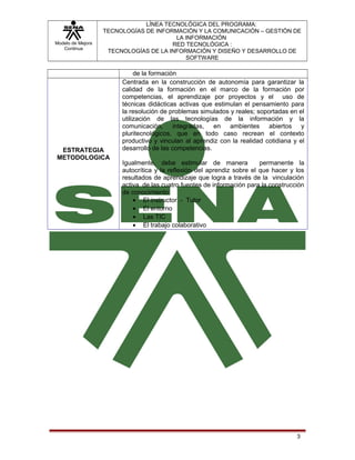 Modelo de Mejora
Continua

LÍNEA TECNOLÓGICA DEL PROGRAMA:
TECNOLOGÍAS DE INFORMACIÓN Y LA COMUNICACIÓN – GESTIÓN DE
LA INFORMACIÓN
RED TECNOLÓGICA :
TECNOLOGÍAS DE LA INFORMACIÓN Y DISEÑO Y DESARROLLO DE
SOFTWARE

ESTRATEGIA
METODOLOGICA

de la formación
Centrada en la construcción de autonomía para garantizar la
calidad de la formación en el marco de la formación por
competencias, el aprendizaje por proyectos y el uso de
técnicas didácticas activas que estimulan el pensamiento para
la resolución de problemas simulados y reales; soportadas en el
utilización de las tecnologías de la información y la
comunicación, integradas, en ambientes abiertos y
pluritecnológicos, que en todo caso recrean el contexto
productivo y vinculan al aprendiz con la realidad cotidiana y el
desarrollo de las competencias.
Igualmente, debe estimular de manera
permanente la
autocrítica y la reflexión del aprendiz sobre el que hacer y los
resultados de aprendizaje que logra a través de la vinculación
activa de las cuatro fuentes de información para la construcción
de conocimiento:
• El instructor - Tutor
• El entorno
• Las TIC
• El trabajo colaborativo

3

 