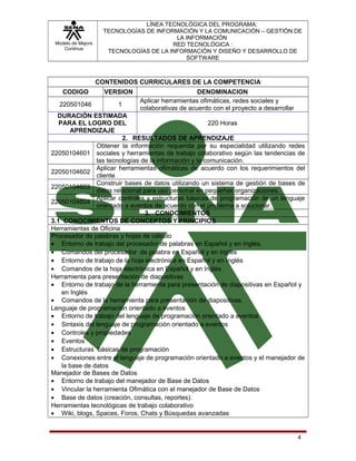 Modelo de Mejora
Continua

LÍNEA TECNOLÓGICA DEL PROGRAMA:
TECNOLOGÍAS DE INFORMACIÓN Y LA COMUNICACIÓN – GESTIÓN DE
LA INFORMACIÓN
RED TECNOLÓGICA :
TECNOLOGÍAS DE LA INFORMACIÓN Y DISEÑO Y DESARROLLO DE
SOFTWARE

CONTENIDOS CURRICULARES DE LA COMPETENCIA
CODIGO

VERSION

220501046

1

DENOMINACION
Aplicar herramientas ofimáticas, redes sociales y
colaborativas de acuerdo con el proyecto a desarrollar

DURACIÓN ESTIMADA
PARA EL LOGRO DEL
220 Horas
APRENDIZAJE
2. RESULTADOS DE APRENDIZAJE
Obtener la información requerida por su especialidad utilizando redes
22050104601 sociales y herramientas de trabajo colaborativo según las tendencias de
las tecnologías de la información y la comunicación.
Aplicar herramientas ofimáticas de acuerdo con los requerimientos del
22050104602
cliente
Construir bases de datos utilizando un sistema de gestión de bases de
22050104603
datos relacional para uso personal en pequeñas organizaciones.
Aplicar controles y estructuras básicas de programación de un lenguaje
22050104604
orientado a eventos de acuerdo con el problema a solucionar.
3. CONOCIMIENTOS
3.1 CONOCIMIENTOS DE CONCEPTOS Y PRINCIPIOS
Herramientas de Oficina
Procesador de palabras y hojas de cálculo
• Entorno de trabajo del procesador de palabras en Español y en Inglés.
• Comandos del procesador de palabra en Español y en Inglés
• Entorno de trabajo de la hoja electrónica en Español y en Inglés
• Comandos de la hoja electrónica en Español y en Inglés
Herramienta para presentación de diapositivas
• Entorno de trabajo de la herramienta para presentación de diapositivas en Español y
en Inglés
• Comandos de la herramienta para presentación de diapositivas.
Lenguaje de programación orientado a eventos
• Entorno de trabajo del lenguaje de programación orientado a eventos
• Sintaxis del lenguaje de programación orientado a eventos
• Controles y propiedades
• Eventos
• Estructuras básicas de programación
• Conexiones entre el lenguaje de programación orientado a eventos y el manejador de
la base de datos
Manejador de Bases de Datos
• Entorno de trabajo del manejador de Base de Datos
• Vincular la herramienta Ofimática con el manejador de Base de Datos
• Base de datos (creación, consultas, reportes).
Herramientas tecnológicas de trabajo colaborativo
• Wiki, blogs, Spaces, Foros, Chats y Búsquedas avanzadas

4

 