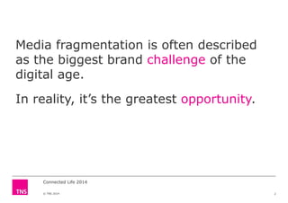 Media fragmentation is often described
as the biggest brand challenge of the
digital age.digital age.
In reality, it’s the greatest opportunity.
© TNS 2014
Connected Life 2014
2
 